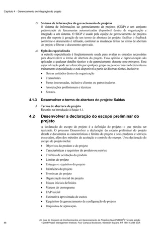 Capítulo 4 − Gerenciamento de integração do projeto



                            .3     Sistema de informações do gerenciamento de projetos
                                   O sistema de informações do gerenciamento de projetos (SIGP) é um conjunto
                                   padronizado de ferramentas automatizadas disponível dentro da organização e
                                   integrado a um sistema. O SIGP é usado pela equipe de gerenciamento de projetos
                                   para dar suporte à geração de um termo de abertura do projeto, facilitar o feedback
                                   conforme o documento é refinado, controlar as mudanças feitas no termo de abertura
                                   do projeto e liberar o documento aprovado.
                            .4     Opinião especializada
                                   A opinião especializada é freqüentemente usada para avaliar as entradas necessárias
                                   para desenvolver o termo de abertura do projeto. Essa opinião e especialização são
                                   aplicadas a qualquer detalhe técnico e de gerenciamento durante esse processo. Essa
                                   especialização pode ser oferecida por qualquer grupo ou pessoa com conhecimento ou
                                   treinamento especializado e está disponível a partir de diversas fontes, inclusive:
                                   • Outras unidades dentro da organização
                                   • Consultores
                                   • Partes interessadas, inclusive clientes ou patrocinadores
                                   • Associações profissionais e técnicas
                                   • Setores.

                      4.1.3        Desenvolver o termo de abertura do projeto: Saídas
                            .1     Termo de abertura do projeto
                                   Descrito na introdução à Seção 4.1.

                      4.2          Desenvolver a declaração do escopo preliminar do
                                   projeto
                                   A declaração do escopo do projeto é a definição do projeto—o que precisa ser
                                   realizado. O processo Desenvolver a declaração do escopo preliminar do projeto
                                   aborda e documenta as características e limites do projeto e seus produtos e serviços
                                   associados, além dos métodos de aceitação e controle do escopo. Uma declaração do
                                   escopo do projeto inclui:
                                   • Objetivos do produto e do projeto
                                   • Características e requisitos do produto ou serviço
                                   • Critérios de aceitação do produto
                                   • Limites do projeto
                                   • Entregas e requisitos do projeto
                                   • Restrições do projeto
                                   • Premissas do projeto
                                   • Organização inicial do projeto
                                   • Riscos iniciais definidos
                                   • Marcos do cronograma
                                   • EAP inicial
                                   • Estimativa aproximada de custos
                                   • Requisitos de gerenciamento de configuração do projeto
                                   • Requisitos de aprovação.



                                                                                                               ®
                                 Um Guia do Conjunto de Conhecimentos em Gerenciamento de Projetos (Guia PMBOK ) Terceira edição
86                                 2004 Project Management Institute, Four Campus Boulevard, Newtown Square, PA 19073-3299 EUA
 