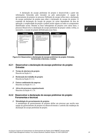 A declaração do escopo preliminar do projeto é desenvolvida a partir das
          informações fornecidas pelo iniciador ou pelo patrocinador. A equipe de
          gerenciamento de projetos no processo Definição do escopo refina mais a declaração
          do escopo preliminar do projeto para obter a declaração do escopo do projeto. O
          conteúdo da declaração do escopo do projeto irá variar dependendo da área de
          aplicação e complexidade do projeto e poderá incluir alguns ou todos os componentes
          identificados acima. Durante as fases subseqüentes de projetos com várias fases, o
          processo Desenvolver a declaração do escopo preliminar do projeto valida e refina, se
          necessário, o escopo do projeto definido para essas fases.                              4




      Figura 4-4. Desenvolver a declaração do escopo preliminar do projeto: Entradas,
                              ferramentas e técnicas, e saídas


4.2.1     Desenvolver a declaração do escopo preliminar do projeto:
          Entradas
     .1   Termo de abertura do projeto
          Descrito na Seção 4.1.
     .2   Declaração do trabalho do projeto
          Descrita na Seção 4.1.1.2.
     .3   Fatores ambientais da empresa
          Descritos na Seção 4.1.1.3.
     .4   Ativos de processos organizacionais
          Descritos na Seção 4.1.1.4.

4.2.2 Desenvolver a declaração do escopo preliminar do projeto:
      Ferramentas e técnicas
     .1   Metodologia de gerenciamento de projetos
          A metodologia de gerenciamento de projetos define um processo que auxilia uma
          equipe de gerenciamento de projetos no desenvolvimento e controle das mudanças da
          declaração do escopo preliminar do projeto.




                                                                              ®
Um Guia do Conjunto de Conhecimentos em Gerenciamento de Projetos (Guia PMBOK ) Terceira edição
2004 Project Management Institute, Four Campus Boulevard, Newtown Square, PA 19073-3299 EUA          87
 