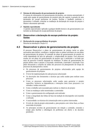 Capítulo 4 − Gerenciamento de integração do projeto



                            .2     Sistema de informações do gerenciamento de projetos
                                   O sistema de informações do gerenciamento de projetos, um sistema automatizado, é
                                   usado pela equipe de gerenciamento de projetos para dar suporte à geração de uma
                                   declaração do escopo preliminar do projeto, facilitar o feedback conforme o
                                   documento é refinado, controlar as mudanças da declaração do escopo do projeto e
                                   liberar o documento aprovado.
                            .3     Opinião especializada
                                   A opinião especializada é aplicada a qualquer detalhe técnico e de gerenciamento a ser
                                   incluído na declaração do escopo preliminar do projeto.

                      4.2.3        Desenvolver a declaração do escopo preliminar do projeto:
                                   Saídas
                            .1     Declaração do escopo preliminar do projeto
                                   Descrita na introdução à Seção 4.2.

                      4.3          Desenvolver o plano de gerenciamento do projeto
                                   O processo Desenvolver o plano de gerenciamento do projeto inclui as ações
                                   necessárias para definir, coordenar e integrar todos os planos auxiliares em um plano
                                   de gerenciamento do projeto. O conteúdo do plano de gerenciamento do projeto irá
                                   variar dependendo da área de aplicação e complexidade do projeto. Esse processo
                                   resulta em um plano de gerenciamento do projeto que é atualizado e revisado por
                                   meio do processo Controle integrado de mudanças. O plano de gerenciamento do
                                   projeto define como o projeto é executado, monitorado, controlado e encerrado. Esse
                                   plano documenta o conjunto de saídas dos processos de planejamento do Grupo de
                                   processos de planejamento e inclui:
                                   • Os processos de gerenciamento de projetos selecionados pela equipe de
                                       gerenciamento de projetos
                                   • O nível de implementação de cada processo selecionado
                                   • As descrições das ferramentas e técnicas que serão usadas para realizar esses
                                       processos
                                   • Como os processos selecionados serão usados para gerenciar o projeto
                                       específico, inclusive as dependências e interações entre esses processos e as
                                       entradas e saídas essenciais.
                                   • Como o trabalho será executado para realizar os objetivos do projeto
                                   • Como as mudanças serão monitoradas e controladas
                                   • Como o gerenciamento de configuração será realizado
                                   • Como a integridade das linhas de base da medição de desempenho será mantida
                                       e utilizada
                                   • A necessidade e as técnicas de comunicação entre as partes interessadas
                                   • O ciclo de vida do projeto selecionado e, para projetos com várias fases, as fases
                                       associadas do projeto
                                   • As principais revisões de gerenciamento em relação a conteúdo, extensão e
                                       tempo para facilitar a abordagem de problemas em aberto e de decisões
                                       pendentes.




                                                                                                               ®
                                 Um Guia do Conjunto de Conhecimentos em Gerenciamento de Projetos (Guia PMBOK ) Terceira edição
88                                 2004 Project Management Institute, Four Campus Boulevard, Newtown Square, PA 19073-3299 EUA
 