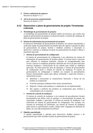 Capítulo 4 − Gerenciamento de integração do projeto



                           .3     Fatores ambientais da empresa
                                  Descritos na Seção 4.1.1.3.
                           .4     Ativos de processos organizacionais
                                  Descritos na Seção 4.1.1.4.

                      4.3.2       Desenvolver o plano de gerenciamento do projeto: Ferramentas
                                  e técnicas
                           .1     Metodologia de gerenciamento de projetos
                                  A metodologia de gerenciamento de projetos define um processo, que auxilia uma
                                  equipe de gerenciamento de projetos no desenvolvimento e controle das mudanças do
                                  plano de gerenciamento do projeto.
                           .2     Sistema de informações do gerenciamento de projetos
                                  O sistema de informações do gerenciamento de projetos, um sistema automatizado, é
                                  usado pela equipe de gerenciamento de projetos para dar suporte à geração do plano
                                  de gerenciamento do projeto, facilitar o feedback conforme o documento se
                                  desenvolve, controlar as mudanças do plano de gerenciamento do projeto e liberar o
                                  documento aprovado.
                                  • Sistema de gerenciamento de configuração
                                      O sistema de gerenciamento de configuração é um subsistema do sistema de
                                      informações do gerenciamento de projetos global. O sistema inclui o processo
                                      para submeter as mudanças propostas, sistemas de acompanhamento para
                                      revisar e aprovar as mudanças propostas, definição dos níveis de aprovação para
                                      autorizar mudanças e fornecimento de um método para validar as mudanças
                                      aprovadas. Na maior parte das áreas de aplicação, o sistema de gerenciamento
                                      de configuração inclui o sistema de controle de mudanças. O sistema de
                                      gerenciamento de configuração é também um conjunto de procedimentos
                                      formais documentados usados para aplicar orientação e supervisão técnicas e
                                      administrativas para:
                                      ♦ Identificar e documentar as características funcionais e físicas de um
                                           produto ou componente
                                      ♦ Controlar quaisquer mudanças feitas nessas características
                                      ♦ Registrar e relatar cada mudança e o andamento de sua implementação
                                      ♦ Dar suporte à auditoria dos produtos ou componentes para verificar a
                                           conformidade com os requisitos.
                                  • Sistema de controle de mudanças
                                      O sistema de controle de mudanças é um conjunto de procedimentos formais
                                      documentados que define como as entregas e a documentação do projeto são
                                      controladas, mudadas e aprovadas. O sistema de controle de mudanças é um
                                      subsistema do sistema de gerenciamento de configuração. Por exemplo, nos
                                      sistemas de tecnologia da informação, um sistema de controle de mudanças
                                      pode incluir as especificações (scripts, código fonte, linguagem de definição de
                                      dados, etc.) de cada componente de software.
                           .3     Opinião especializada
                                  A opinião especializada é aplicada para desenvolver detalhes técnicos e de
                                  gerenciamento que serão incluídos no plano de gerenciamento do projeto.




                                                                                                              ®
                                Um Guia do Conjunto de Conhecimentos em Gerenciamento de Projetos (Guia PMBOK ) Terceira edição
90                                2004 Project Management Institute, Four Campus Boulevard, Newtown Square, PA 19073-3299 EUA
 