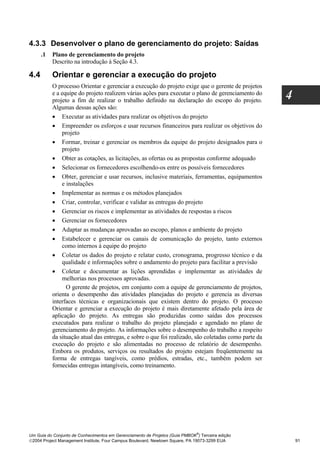 4.3.3 Desenvolver o plano de gerenciamento do projeto: Saídas
      .1   Plano de gerenciamento do projeto
           Descrito na introdução à Seção 4.3.

4.4        Orientar e gerenciar a execução do projeto
           O processo Orientar e gerenciar a execução do projeto exige que o gerente de projetos
           e a equipe do projeto realizem várias ações para executar o plano de gerenciamento do
           projeto a fim de realizar o trabalho definido na declaração do escopo do projeto.
                                                                                                      4
           Algumas dessas ações são:
           • Executar as atividades para realizar os objetivos do projeto
           • Empreender os esforços e usar recursos financeiros para realizar os objetivos do
               projeto
           • Formar, treinar e gerenciar os membros da equipe do projeto designados para o
               projeto
           • Obter as cotações, as licitações, as ofertas ou as propostas conforme adequado
           • Selecionar os fornecedores escolhendo-os entre os possíveis fornecedores
           • Obter, gerenciar e usar recursos, inclusive materiais, ferramentas, equipamentos
               e instalações
           • Implementar as normas e os métodos planejados
           • Criar, controlar, verificar e validar as entregas do projeto
           • Gerenciar os riscos e implementar as atividades de respostas a riscos
           • Gerenciar os fornecedores
           • Adaptar as mudanças aprovadas ao escopo, planos e ambiente do projeto
           • Estabelecer e gerenciar os canais de comunicação do projeto, tanto externos
               como internos à equipe do projeto
           • Coletar os dados do projeto e relatar custo, cronograma, progresso técnico e da
               qualidade e informações sobre o andamento do projeto para facilitar a previsão
           • Coletar e documentar as lições aprendidas e implementar as atividades de
               melhorias nos processos aprovadas.
                 O gerente de projetos, em conjunto com a equipe de gerenciamento de projetos,
           orienta o desempenho das atividades planejadas do projeto e gerencia as diversas
           interfaces técnicas e organizacionais que existem dentro do projeto. O processo
           Orientar e gerenciar a execução do projeto é mais diretamente afetado pela área de
           aplicação do projeto. As entregas são produzidas como saídas dos processos
           executados para realizar o trabalho do projeto planejado e agendado no plano de
           gerenciamento do projeto. As informações sobre o desempenho do trabalho a respeito
           da situação atual das entregas, e sobre o que foi realizado, são coletadas como parte da
           execução do projeto e são alimentadas no processo de relatório de desempenho.
           Embora os produtos, serviços ou resultados do projeto estejam freqüentemente na
           forma de entregas tangíveis, como prédios, estradas, etc., também podem ser
           fornecidas entregas intangíveis, como treinamento.




                                                                              ®
Um Guia do Conjunto de Conhecimentos em Gerenciamento de Projetos (Guia PMBOK ) Terceira edição
2004 Project Management Institute, Four Campus Boulevard, Newtown Square, PA 19073-3299 EUA              91
 