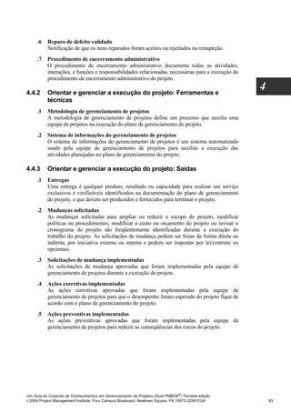 .6   Reparo de defeito validado
          Notificação de que os itens reparados foram aceitos ou rejeitados na reinspeção.
     .7   Procedimento de encerramento administrativo
          O procedimento de encerramento administrativo documenta todas as atividades,
          interações, e funções e responsabilidades relacionadas, necessárias para a execução do
          procedimento de encerramento administrativo do projeto.

4.4.2     Orientar e gerenciar a execução do projeto: Ferramentas e
                                                                                                   4
          técnicas
     .1   Metodologia de gerenciamento de projetos
          A metodologia de gerenciamento de projetos define um processo que auxilia uma
          equipe de projetos na execução do plano de gerenciamento do projeto.
     .2   Sistema de informações do gerenciamento de projetos
          O sistema de informações do gerenciamento de projetos é um sistema automatizado
          usado pela equipe de gerenciamento de projetos para auxiliar a execução das
          atividades planejadas no plano de gerenciamento do projeto.

4.4.3     Orientar e gerenciar a execução do projeto: Saídas
     .1   Entregas
          Uma entrega é qualquer produto, resultado ou capacidade para realizar um serviço
          exclusivos e verificáveis identificados na documentação do plano de gerenciamento
          do projeto, e que devem ser produzidos e fornecidos para terminar o projeto.
     .2   Mudanças solicitadas
          As mudanças solicitadas para ampliar ou reduzir o escopo do projeto, modificar
          políticas ou procedimentos, modificar o custo ou orçamento do projeto ou revisar o
          cronograma do projeto são freqüentemente identificadas durante a execução do
          trabalho do projeto. As solicitações de mudança podem ser feitas de forma direta ou
          indireta, por iniciativa externa ou interna e podem ser impostas por lei/contrato ou
          opcionais.
     .3   Solicitações de mudança implementadas
          As solicitações de mudança aprovadas que foram implementadas pela equipe de
          gerenciamento de projetos durante a execução do projeto.
     .4   Ações corretivas implementadas
          As ações corretivas aprovadas que foram implementadas pela equipe de
          gerenciamento de projetos para que o desempenho futuro esperado do projeto fique de
          acordo com o plano de gerenciamento do projeto.
     .5   Ações preventivas implementadas
          As ações preventivas aprovadas que foram implementadas pela equipe de
          gerenciamento de projetos para reduzir as conseqüências dos riscos do projeto.




                                                                              ®
Um Guia do Conjunto de Conhecimentos em Gerenciamento de Projetos (Guia PMBOK ) Terceira edição
2004 Project Management Institute, Four Campus Boulevard, Newtown Square, PA 19073-3299 EUA           93
 