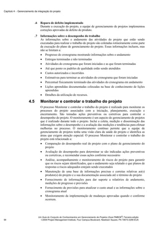 Capítulo 4 − Gerenciamento de integração do projeto



                            .6     Reparo de defeito implementado
                                   Durante a execução do projeto, a equipe de gerenciamento de projetos implementou
                                   correções aprovadas de defeito do produto.
                            .7     Informações sobre o desempenho do trabalho
                                   As informações sobre o andamento das atividades do projeto que estão sendo
                                   executadas para realizar o trabalho do projeto são coletadas rotineiramente como parte
                                   da execução do plano de gerenciamento do projeto. Essas informações incluem, mas
                                   não se limitam a:
                                   • Progresso do cronograma mostrando informações sobre o andamento
                                   • Entregas terminadas e não terminadas
                                   • Atividades do cronograma que foram iniciadas e as que foram terminadas
                                   • Até que ponto os padrões de qualidade estão sendo atendidos
                                   • Custos autorizados e incorridos
                                   • Estimativas para terminar as atividades do cronograma que foram iniciadas
                                   • Percentual fisicamente terminado das atividades do cronograma em andamento
                                   • Lições aprendidas documentadas colocadas na base de conhecimento de lições
                                       aprendidas
                                   • Detalhes da utilização de recursos.

                      4.5          Monitorar e controlar o trabalho do projeto
                                   O processo Monitorar e controlar o trabalho do projeto é realizado para monitorar os
                                   processos do projeto associados com a iniciação, planejamento, execução e
                                   encerramento. São tomadas ações preventivas ou corretivas para controlar o
                                   desempenho do projeto. O monitoramento é um aspecto do gerenciamento de projetos
                                   que é realizado durante todo o projeto. Inclui a coleta, medição e disseminação das
                                   informações sobre o desempenho e a avaliação das medições e tendências para efetuar
                                   melhorias no processo. O monitoramento contínuo permite que a equipe de
                                   gerenciamento de projetos tenha uma visão clara da saúde do projeto e identifica as
                                   áreas que exigem atenção especial. O processo Monitorar e controlar o trabalho do
                                   projeto está relacionado a:
                                   • Comparação do desempenho real do projeto com o plano de gerenciamento do
                                       projeto
                                   • Avaliação do desempenho para determinar se são indicadas ações preventivas
                                       ou corretivas, e recomendar essas ações conforme necessário
                                   • Análise, acompanhamento e monitoramento de riscos do projeto para garantir
                                       que os riscos sejam identificados, que o andamento seja relatado e que planos de
                                       respostas a riscos adequados estejam sendo executados
                                   • Manutenção de uma base de informações precisas e corretas relativas ao(s)
                                       produto(s) do projeto e a sua documentação associada até o término do projeto
                                   • Fornecimento de informações para dar suporte a relatórios de andamento,
                                       medições de progresso e previsões
                                   • Fornecimento de previsões para atualizar o custo atual e as informações sobre o
                                       cronograma atual
                                   • Monitoramento da implementação de mudanças aprovadas quando e conforme
                                       ocorrem.




                                                                                                               ®
                                 Um Guia do Conjunto de Conhecimentos em Gerenciamento de Projetos (Guia PMBOK ) Terceira edição
94                                 2004 Project Management Institute, Four Campus Boulevard, Newtown Square, PA 19073-3299 EUA
 