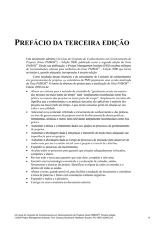 PREFÁCIO DA TERCEIRA EDIÇÃO
Prefácio




           Este documento substitui Um Guia do Conjunto de Conhecimentos em Gerenciamento de
           Projetos (Guia PMBOK®) – Edição 2000, publicado como a segunda edição do Guia
           PMBOK®. Desde sua publicação, o Project Management Institute (PMI) recebeu milhares
           de recomendações valiosas para melhorias do Guia PMBOK® – Edição 2000 que foram
           revisadas e, quando adequado, incorporadas à terceira edição.
                 Como resultado dessas inserções e do crescimento do Conjunto de conhecimentos
           em gerenciamento de projetos, os voluntários do PMI prepararam uma versão atualizada
           do Guia PMBOK®. O termo de abertura do projeto para a atualização do Guia PMBOK® –
           Edição 2000 era de:
           • Alterar os critérios para a inclusão de conteúdo de “geralmente aceito na maioria
               dos projetos na maior parte do tempo” para “amplamente reconhecido como boa
               prática na maioria dos projetos na maior parte do tempo”. Amplamente reconhecido
               significa que o conhecimento e as práticas descritas são aplicáveis à maioria dos
               projetos na maior parte do tempo, e que existe consenso geral em relação ao seu
               valor e sua utilidade.
           • Adicionar novo conteúdo refletindo o crescimento do conhecimento e das práticas
               na área de gerenciamento de projetos através da documentação dessas práticas,
               ferramentas, técnicas e outros itens relevantes amplamente reconhecidos como boa
               prática.
           • Aumentar a ênfase e o tratamento dados aos grupos de processos de gerenciamento
               de projetos.
           • Aumentar a abordagem dada à integração e transmitir de modo mais adequado sua
               importância para um projeto.
           • Aumentar a abordagem dada ao Grupo de processos de iniciação para descrever de
               modo mais preciso o contato inicial com o projeto e o início de cada fase.
           • Expandir os processos de encerramento.
           • Avaliar todos os processos para garantir que estejam adequadamente colocados,
               completos e claros.
           • Revisar todo o texto para garantir que seja claro, completo e relevante.
           • Garantir uma terminologia consistente e a colocação de entradas, saídas,
               ferramentas e técnicas do projeto. Identificar a origem de todas as entradas e o
               destino de todas as saídas.
           • Alterar o texto, quando possível, para facilitar a tradução do documento e considerar
               a troca de palavras e frases com conotações culturais negativas.
           • Expandir o índice e o glossário.
           • Corrigir os erros existentes no documento anterior.




                                                                              ®
Um Guia do Conjunto de Conhecimentos em Gerenciamento de Projetos (Guia PMBOK ) Terceira edição
2004 Project Management Institute, Four Campus Boulevard, Newtown Square, PA 19073-3299 EUA         vii
 