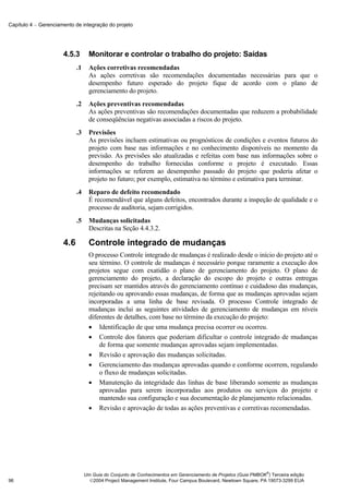 Capítulo 4 − Gerenciamento de integração do projeto




                      4.5.3        Monitorar e controlar o trabalho do projeto: Saídas
                            .1     Ações corretivas recomendadas
                                   As ações corretivas são recomendações documentadas necessárias para que o
                                   desempenho futuro esperado do projeto fique de acordo com o plano de
                                   gerenciamento do projeto.
                            .2     Ações preventivas recomendadas
                                   As ações preventivas são recomendações documentadas que reduzem a probabilidade
                                   de conseqüências negativas associadas a riscos do projeto.
                            .3     Previsões
                                   As previsões incluem estimativas ou prognósticos de condições e eventos futuros do
                                   projeto com base nas informações e no conhecimento disponíveis no momento da
                                   previsão. As previsões são atualizadas e refeitas com base nas informações sobre o
                                   desempenho do trabalho fornecidas conforme o projeto é executado. Essas
                                   informações se referem ao desempenho passado do projeto que poderia afetar o
                                   projeto no futuro; por exemplo, estimativa no término e estimativa para terminar.
                            .4     Reparo de defeito recomendado
                                   É recomendável que alguns defeitos, encontrados durante a inspeção de qualidade e o
                                   processo de auditoria, sejam corrigidos.
                            .5     Mudanças solicitadas
                                   Descritas na Seção 4.4.3.2.

                      4.6          Controle integrado de mudanças
                                   O processo Controle integrado de mudanças é realizado desde o início do projeto até o
                                   seu término. O controle de mudanças é necessário porque raramente a execução dos
                                   projetos segue com exatidão o plano de gerenciamento do projeto. O plano de
                                   gerenciamento do projeto, a declaração do escopo do projeto e outras entregas
                                   precisam ser mantidos através do gerenciamento contínuo e cuidadoso das mudanças,
                                   rejeitando ou aprovando essas mudanças, de forma que as mudanças aprovadas sejam
                                   incorporadas a uma linha de base revisada. O processo Controle integrado de
                                   mudanças inclui as seguintes atividades de gerenciamento de mudanças em níveis
                                   diferentes de detalhes, com base no término da execução do projeto:
                                   • Identificação de que uma mudança precisa ocorrer ou ocorreu.
                                   • Controle dos fatores que poderiam dificultar o controle integrado de mudanças
                                       de forma que somente mudanças aprovadas sejam implementadas.
                                   • Revisão e aprovação das mudanças solicitadas.
                                   • Gerenciamento das mudanças aprovadas quando e conforme ocorrem, regulando
                                       o fluxo de mudanças solicitadas.
                                   • Manutenção da integridade das linhas de base liberando somente as mudanças
                                       aprovadas para serem incorporadas aos produtos ou serviços do projeto e
                                       mantendo sua configuração e sua documentação de planejamento relacionadas.
                                   • Revisão e aprovação de todas as ações preventivas e corretivas recomendadas.




                                                                                                               ®
                                 Um Guia do Conjunto de Conhecimentos em Gerenciamento de Projetos (Guia PMBOK ) Terceira edição
96                                 2004 Project Management Institute, Four Campus Boulevard, Newtown Square, PA 19073-3299 EUA
 