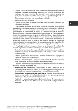•   Controle e atualização do escopo, custo, orçamento, cronograma e requisitos de
              qualidade, com base nas mudanças aprovadas, por meio da coordenação das
              mudanças em todo o projeto. Por exemplo, uma mudança proposta do
              cronograma freqüentemente afetará o custo, o risco, a qualidade e o pessoal.
          • Documentação do impacto total nas mudanças solicitadas.
          • Validação do reparo de defeito.
          • Controle da qualidade do projeto de acordo com as normas, com base nos
              relatórios de qualidade.                                                            4
                As mudanças propostas podem exigir estimativas de custos, seqüências de
          atividades do cronograma, datas do cronograma, recursos necessários e análise de
          alternativas de respostas a riscos, novos ou revisados. Essas mudanças podem exigir
          ajustes no plano de gerenciamento do projeto, na declaração do escopo do projeto ou
          em outras entregas do projeto. O sistema de gerenciamento de configuração com
          controle de mudanças fornece um processo eficiente, eficaz e padronizado para
          gerenciar centralmente mudanças dentro de um projeto. O gerenciamento de
          configuração com controle de mudanças inclui a identificação, documentação e
          controle das mudanças feitas na linha de base. O nível aplicado de controle de
          mudanças depende da área de aplicação, da complexidade do projeto específico, dos
          requisitos de contratos e do contexto e ambiente em que o projeto é realizado.
                A aplicação em todo o projeto do sistema de gerenciamento de configuração,
          incluindo os processos de controle de mudanças, realiza três objetivos principais:
          • Estabelece um método evolutivo para identificar e solicitar mudanças nas linhas
              de base estabelecidas de forma consistente e para avaliar o valor e a eficácia
              dessas mudanças
          • Oferece oportunidades para validar e melhorar continuamente o projeto ao
              considerar o impacto de cada mudança
          • Fornece o mecanismo para a equipe de gerenciamento de projetos comunicar
              todas as mudanças de forma consistente às partes interessadas.
                Algumas das atividades de gerenciamento de configuração incluídas no processo
          de controle integrado de mudanças são:
          • Identificação da configuração. Fornecimento da base a partir da qual a
              configuração de produtos é definida e verificada, os produtos e documentos são
              denominados, as mudanças são gerenciadas e a contabilidade é mantida.
          • Contabilidade do andamento da configuração. Captura, armazenamento e
              acesso às informações de configuração necessárias para gerenciar produtos e
              informações sobre produtos de uma forma eficaz.
          • Auditoria e verificação da configuração. Estabelecimento de que os requisitos
              funcionais e de desempenho definidos na documentação de configuração foram
              atendidos.




                                                                              ®
Um Guia do Conjunto de Conhecimentos em Gerenciamento de Projetos (Guia PMBOK ) Terceira edição
2004 Project Management Institute, Four Campus Boulevard, Newtown Square, PA 19073-3299 EUA          97
 