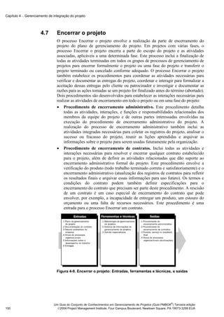 Capítulo 4 − Gerenciamento de integração do projeto




                      4.7       Encerrar o projeto
                                O processo Encerrar o projeto envolve a realização da parte de encerramento do
                                projeto do plano de gerenciamento do projeto. Em projetos com várias fases, o
                                processo Encerrar o projeto encerra a parte do escopo do projeto e as atividades
                                associadas, aplicáveis a uma determinada fase. Este processo inclui a finalização de
                                todas as atividades terminadas em todos os grupos de processos de gerenciamento de
                                projetos para encerrar formalmente o projeto ou uma fase do projeto e transferir o
                                projeto terminado ou cancelado conforme adequado. O processo Encerrar o projeto
                                também estabelece os procedimentos para coordenar as atividades necessárias para
                                verificar e documentar as entregas do projeto, coordenar e interagir para formalizar a
                                aceitação dessas entregas pelo cliente ou patrocinador e investigar e documentar as
                                razões para as ações tomadas se um projeto for finalizado antes do término (abortado).
                                Dois procedimentos são desenvolvidos para estabelecer as interações necessárias para
                                realizar as atividades de encerramento em todo o projeto ou em uma fase do projeto:
                                • Procedimento de encerramento administrativo. Este procedimento detalha
                                    todas as atividades, interações, e funções e responsabilidades relacionadas dos
                                    membros da equipe do projeto e de outras partes interessadas envolvidas na
                                    execução do procedimento de encerramento administrativo do projeto. A
                                    realização do processo de encerramento administrativo também inclui as
                                    atividades integradas necessárias para coletar os registros do projeto, analisar o
                                    sucesso ou fracasso do projeto, reunir as lições aprendidas e arquivar as
                                    informações sobre o projeto para serem usadas futuramente pela organização.
                                • Procedimento de encerramento de contratos. Inclui todas as atividades e
                                    interações necessárias para resolver e encerrar qualquer contrato estabelecido
                                    para o projeto, além de definir as atividades relacionadas que dão suporte ao
                                    encerramento administrativo formal do projeto. Este procedimento envolve a
                                    verificação do produto (todo trabalho terminado correta e satisfatoriamente) e o
                                    encerramento administrativo (atualização dos registros de contratos para refletir
                                    os resultados finais e arquivar essas informações para uso futuro). Os termos e
                                    condições do contrato podem também definir especificações para o
                                    encerramento do contrato que precisam ser parte deste procedimento. A rescisão
                                    de um contrato é um caso especial de encerramento do contrato que pode
                                    envolver, por exemplo, a incapacidade de entregar um produto, um estouro do
                                    orçamento ou uma falta de recursos necessários. Este procedimento é uma
                                    entrada para o processo Encerrar um contrato.




                                Figura 4-9. Encerrar o projeto: Entradas, ferramentas e técnicas, e saídas




                                                                                                            ®
                              Um Guia do Conjunto de Conhecimentos em Gerenciamento de Projetos (Guia PMBOK ) Terceira edição
100                             2004 Project Management Institute, Four Campus Boulevard, Newtown Square, PA 19073-3299 EUA
 