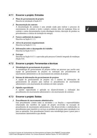 4.7.1     Encerrar o projeto: Entradas
     .1   Plano de gerenciamento do projeto
          Descrito na introdução à Seção 4.3.
     .2   Documentação do contrato
          A documentação do contrato é uma entrada usada para realizar o processo de
          encerramento do contrato e inclui o próprio contrato, além de mudanças feitas no
          contrato e outras documentações (como abordagem técnica, descrição do produto ou
                                                                                                  4
          procedimentos e critérios de aceitação de entrega).
     .3   Fatores ambientais da empresa
          Descritos na Seção 4.1.1.3.
     .4   Ativos de processos organizacionais
          Descritos na Seção 4.1.1.4.
     .5   Informações sobre o desempenho do trabalho
          Descritas na Seção 4.4.3.7.
     .6   Entregas
          Descritas na Seção 4.4.3.1 e aprovadas pelo processo Controle integrado de mudanças
          (Seção 4.6).

4.7.2     Encerrar o projeto: Ferramentas e técnicas
     .1   Metodologia de gerenciamento de projetos
          A metodologia de gerenciamento de projetos define um processo que auxilia uma
          equipe de gerenciamento de projetos na realização dos procedimentos de
          encerramento administrativo e de encerramento de contratos do projeto.
     .2   Sistema de informações do gerenciamento de projetos
          A equipe de gerenciamento de projetos usa o sistema de informações do
          gerenciamento de projetos para realizar os procedimentos de encerramento
          administrativo e de encerramento de contratos em todo o projeto.
     .3   Opinião especializada
          A opinião especializada é aplicada no desenvolvimento e realização dos
          procedimentos de encerramento administrativo e de encerramento de contratos.

4.7.3     Encerrar o projeto: Saídas
     .1   Procedimento de encerramento administrativo
          Este procedimento contém todas as atividades e as funções e responsabilidades
          relacionadas dos membros da equipe do projeto envolvidas na execução do
          procedimento de encerramento administrativo. São desenvolvidos e estabelecidos os
          procedimentos para transferir os serviços ou produtos do projeto para a produção e/ou
          para as operações. Este procedimento fornece uma metodologia passo a passo para o
          encerramento administrativo que aborda:




                                                                              ®
Um Guia do Conjunto de Conhecimentos em Gerenciamento de Projetos (Guia PMBOK ) Terceira edição
2004 Project Management Institute, Four Campus Boulevard, Newtown Square, PA 19073-3299 EUA          101
 