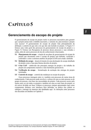 CAPÍTULO 5
                                                                                                      5
Gerenciamento do escopo do projeto
          O gerenciamento do escopo do projeto inclui os processos necessários para garantir
          que o projeto inclua todo o trabalho necessário, e somente ele, para terminar o projeto
          com sucesso5. O gerenciamento do escopo do projeto trata principalmente da
          definição e controle do que está e do que não está incluído no projeto. A Figura 5-1
          fornece uma visão geral dos processos de gerenciamento do escopo do projeto e a
          Figura 5-2 fornece um fluxograma de processo desses processos e suas entradas e
          saídas, além de outros processos de área de conhecimento relacionados.
          5.1 Planejamento do escopo – criação de um plano de gerenciamento do escopo do
                projeto que documenta como o escopo do projeto será definido, verificado e
                controlado e como a estrutura analítica do projeto (EAP) será criada e definida.
          5.2 Definição do escopo – desenvolvimento de uma declaração do escopo detalhada
                do projeto como a base para futuras decisões do projeto.
          5.3 Criar EAP – subdivisão das principais entregas do projeto e do trabalho do
                projeto em componentes menores e mais facilmente gerenciáveis.
          5.4 Verificação do escopo – formalização da aceitação das entregas do projeto
                terminadas.
          5.5 Controle do escopo – controle das mudanças no escopo do projeto.
                Esses processos interagem entre si e também com processos de outras áreas de
          conhecimento. Cada processo pode envolver o esforço de uma ou mais pessoas ou de
          grupos de pessoas, com base nas necessidades do projeto. Cada processo ocorre pelo
          menos uma vez em todos os projetos e também em uma ou mais fases do projeto, se
          ele estiver dividido em fases. Embora os processos estejam apresentados aqui como
          componentes distintos com interfaces bem definidas, na prática eles podem se
          sobrepor e interagir de maneiras não detalhadas aqui. As interações entre processos
          são discutidas em detalhes no Capítulo 3.




                                                                              ®
Um Guia do Conjunto de Conhecimentos em Gerenciamento de Projetos (Guia PMBOK ) Terceira edição
2004 Project Management Institute, Four Campus Boulevard, Newtown Square, PA 19073-3299 EUA        103
 