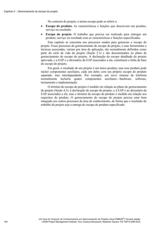 Capítulo 5 − Gerenciamento do escopo do projeto



                                       No contexto do projeto, o termo escopo pode se referir a:
                                • Escopo do produto. As características e funções que descrevem um produto,
                                     serviço ou resultado.
                                • Escopo do projeto. O trabalho que precisa ser realizado para entregar um
                                     produto, serviço ou resultado com as características e funções especificadas.
                                       Este capítulo se concentra nos processos usados para gerenciar o escopo do
                                projeto. Esses processos de gerenciamento do escopo do projeto, e suas ferramentas e
                                técnicas associadas, variam por área de aplicação, são normalmente definidos como
                                parte do ciclo de vida do projeto (Seção 2.1) e são documentados no plano de
                                gerenciamento do escopo do projeto. A declaração do escopo detalhada do projeto
                                aprovada, e a EAP e o dicionário da EAP associados a ela, constituem a linha de base
                                do escopo do projeto.
                                       Em geral, o resultado de um projeto é um único produto, mas esse produto pode
                                incluir componentes auxiliares, cada um deles com seu próprio escopo do produto
                                separado, mas interdependente. Por exemplo, um novo sistema de telefonia
                                normalmente incluiria quatro componentes auxiliares—hardware, software,
                                treinamento e implementação.
                                       O término do escopo do projeto é medido em relação ao plano de gerenciamento
                                do projeto (Seção 4.3), à declaração do escopo do projeto, e à EAP e ao dicionário da
                                EAP associados a ele, mas o término do escopo do produto é medido em relação aos
                                requisitos do produto. O gerenciamento do escopo do projeto precisa estar bem
                                integrado aos outros processos da área de conhecimento, de forma que o resultado do
                                trabalho do projeto seja a entrega do escopo do produto especificado.




                                                                                                            ®
                              Um Guia do Conjunto de Conhecimentos em Gerenciamento de Projetos (Guia PMBOK ) Terceira edição
104                             2004 Project Management Institute, Four Campus Boulevard, Newtown Square, PA 19073-3299 EUA
 