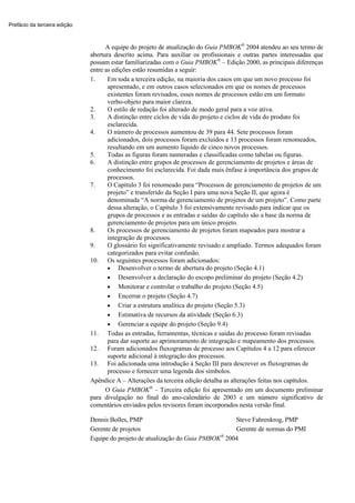 Prefácio da terceira edição



                                    A equipe do projeto de atualização do Guia PMBOK® 2004 atendeu ao seu termo de
                              abertura descrito acima. Para auxiliar os profissionais e outras partes interessadas que
                              possam estar familiarizadas com o Guia PMBOK® – Edição 2000, as principais diferenças
                              entre as edições estão resumidas a seguir:
                              1.     Em toda a terceira edição, na maioria dos casos em que um novo processo foi
                                     apresentado, e em outros casos selecionados em que os nomes de processos
                                     existentes foram revisados, esses nomes de processos estão em um formato
                                     verbo-objeto para maior clareza.
                              2.     O estilo de redação foi alterado de modo geral para a voz ativa.
                              3.     A distinção entre ciclos de vida do projeto e ciclos de vida do produto foi
                                     esclarecida.
                              4.     O número de processos aumentou de 39 para 44. Sete processos foram
                                     adicionados, dois processos foram excluídos e 13 processos foram renomeados,
                                     resultando em um aumento líquido de cinco novos processos.
                              5.     Todas as figuras foram numeradas e classificadas como tabelas ou figuras.
                              6.     A distinção entre grupos de processos de gerenciamento de projetos e áreas de
                                     conhecimento foi esclarecida. Foi dada mais ênfase à importância dos grupos de
                                     processos.
                              7.     O Capítulo 3 foi renomeado para “Processos de gerenciamento de projetos de um
                                     projeto” e transferido da Seção I para uma nova Seção II, que agora é
                                     denominada “A norma de gerenciamento de projetos de um projeto”. Como parte
                                     dessa alteração, o Capítulo 3 foi extensivamente revisado para indicar que os
                                     grupos de processos e as entradas e saídas do capítulo são a base da norma de
                                     gerenciamento de projetos para um único projeto.
                              8.     Os processos de gerenciamento de projetos foram mapeados para mostrar a
                                     integração de processos.
                              9.     O glossário foi significativamente revisado e ampliado. Termos adequados foram
                                     categorizados para evitar confusão.
                              10. Os seguintes processos foram adicionados:
                                     • Desenvolver o termo de abertura do projeto (Seção 4.1)
                                     • Desenvolver a declaração do escopo preliminar do projeto (Seção 4.2)
                                     • Monitorar e controlar o trabalho do projeto (Seção 4.5)
                                     • Encerrar o projeto (Seção 4.7)
                                     • Criar a estrutura analítica do projeto (Seção 5.3)
                                     • Estimativa de recursos da atividade (Seção 6.3)
                                     • Gerenciar a equipe do projeto (Seção 9.4)
                              11. Todas as entradas, ferramentas, técnicas e saídas do processo foram revisadas
                                     para dar suporte ao aprimoramento de integração e mapeamento dos processos.
                              12. Foram adicionados fluxogramas de processo aos Capítulos 4 a 12 para oferecer
                                     suporte adicional à integração dos processos.
                              13. Foi adicionada uma introdução à Seção III para descrever os fluxogramas de
                                     processo e fornecer uma legenda dos símbolos.
                              Apêndice A – Alterações da terceira edição detalha as alterações feitas nos capítulos.
                                    O Guia PMBOK® – Terceira edição foi apresentado em um documento preliminar
                              para divulgação no final do ano-calendário de 2003 e um número significativo de
                              comentários enviados pelos revisores foram incorporados nesta versão final.

                              Dennis Bolles, PMP                                Steve Fahrenkrog, PMP
                              Gerente de projetos                               Gerente de normas do PMI
                                                                            ®
                              Equipe do projeto de atualização do Guia PMBOK 2004
 