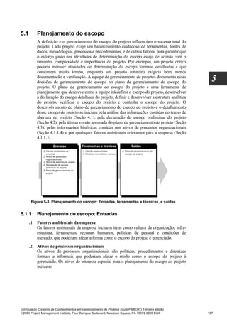 5.1        Planejamento do escopo
           A definição e o gerenciamento do escopo do projeto influenciam o sucesso total do
           projeto. Cada projeto exige um balanceamento cuidadoso de ferramentas, fontes de
           dados, metodologias, processos e procedimentos, e de outros fatores, para garantir que
           o esforço gasto nas atividades de determinação do escopo esteja de acordo com o
           tamanho, complexidade e importância do projeto. Por exemplo, um projeto crítico
           poderia merecer atividades de determinação do escopo formais, detalhadas e que
           consomem muito tempo, enquanto um projeto rotineiro exigiria bem menos
           documentação e verificação. A equipe de gerenciamento de projetos documenta essas
           decisões de gerenciamento do escopo no plano de gerenciamento do escopo do                   5
           projeto. O plano de gerenciamento do escopo do projeto é uma ferramenta de
           planejamento que descreve como a equipe irá definir o escopo do projeto, desenvolver
           a declaração do escopo detalhada do projeto, definir e desenvolver a estrutura analítica
           do projeto, verificar o escopo do projeto e controlar o escopo do projeto. O
           desenvolvimento do plano de gerenciamento do escopo do projeto e o detalhamento
           desse escopo do projeto se iniciam pela análise das informações contidas no termo de
           abertura do projeto (Seção 4.1), pela declaração do escopo preliminar do projeto
           (Seção 4.2), pela última versão aprovada do plano de gerenciamento do projeto (Seção
           4.3), pelas informações históricas contidas nos ativos de processos organizacionais
           (Seção 4.1.1.4) e por quaisquer fatores ambientais relevantes para a empresa (Seção
           4.1.1.3).




       Figura 5-3. Planejamento do escopo: Entradas, ferramentas e técnicas, e saídas


5.1.1      Planejamento do escopo: Entradas
      .1   Fatores ambientais da empresa
           Os fatores ambientais da empresa incluem itens como cultura da organização, infra-
           estrutura, ferramentas, recursos humanos, políticas de pessoal e condições de
           mercado, que poderiam afetar a forma como o escopo do projeto é gerenciado.
      .2   Ativos de processos organizacionais
           Os ativos de processos organizacionais são políticas, procedimentos e diretrizes
           formais e informais que poderiam afetar o modo como o escopo do projeto é
           gerenciado. Os ativos de interesse especial para o planejamento do escopo do projeto
           incluem:




                                                                              ®
Um Guia do Conjunto de Conhecimentos em Gerenciamento de Projetos (Guia PMBOK ) Terceira edição
2004 Project Management Institute, Four Campus Boulevard, Newtown Square, PA 19073-3299 EUA          107
 