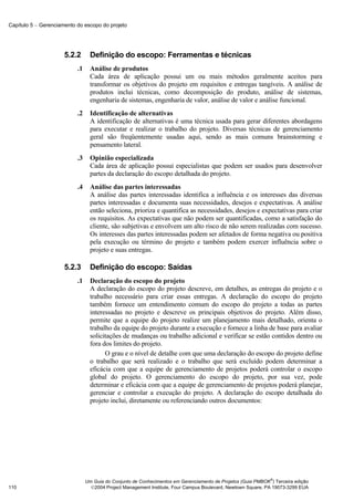 Capítulo 5 − Gerenciamento do escopo do projeto




                      5.2.2       Definição do escopo: Ferramentas e técnicas
                           .1     Análise de produtos
                                  Cada área de aplicação possui um ou mais métodos geralmente aceitos para
                                  transformar os objetivos do projeto em requisitos e entregas tangíveis. A análise de
                                  produtos inclui técnicas, como decomposição do produto, análise de sistemas,
                                  engenharia de sistemas, engenharia de valor, análise de valor e análise funcional.
                           .2     Identificação de alternativas
                                  A identificação de alternativas é uma técnica usada para gerar diferentes abordagens
                                  para executar e realizar o trabalho do projeto. Diversas técnicas de gerenciamento
                                  geral são freqüentemente usadas aqui, sendo as mais comuns brainstorming e
                                  pensamento lateral.
                           .3     Opinião especializada
                                  Cada área de aplicação possui especialistas que podem ser usados para desenvolver
                                  partes da declaração do escopo detalhada do projeto.
                           .4     Análise das partes interessadas
                                  A análise das partes interessadas identifica a influência e os interesses das diversas
                                  partes interessadas e documenta suas necessidades, desejos e expectativas. A análise
                                  então seleciona, prioriza e quantifica as necessidades, desejos e expectativas para criar
                                  os requisitos. As expectativas que não podem ser quantificadas, como a satisfação do
                                  cliente, são subjetivas e envolvem um alto risco de não serem realizadas com sucesso.
                                  Os interesses das partes interessadas podem ser afetados de forma negativa ou positiva
                                  pela execução ou término do projeto e também podem exercer influência sobre o
                                  projeto e suas entregas.

                      5.2.3       Definição do escopo: Saídas
                           .1     Declaração do escopo do projeto
                                  A declaração do escopo do projeto descreve, em detalhes, as entregas do projeto e o
                                  trabalho necessário para criar essas entregas. A declaração do escopo do projeto
                                  também fornece um entendimento comum do escopo do projeto a todas as partes
                                  interessadas no projeto e descreve os principais objetivos do projeto. Além disso,
                                  permite que a equipe do projeto realize um planejamento mais detalhado, orienta o
                                  trabalho da equipe do projeto durante a execução e fornece a linha de base para avaliar
                                  solicitações de mudanças ou trabalho adicional e verificar se estão contidos dentro ou
                                  fora dos limites do projeto.
                                        O grau e o nível de detalhe com que uma declaração do escopo do projeto define
                                  o trabalho que será realizado e o trabalho que será excluído podem determinar a
                                  eficácia com que a equipe de gerenciamento de projetos poderá controlar o escopo
                                  global do projeto. O gerenciamento do escopo do projeto, por sua vez, pode
                                  determinar e eficácia com que a equipe de gerenciamento de projetos poderá planejar,
                                  gerenciar e controlar a execução do projeto. A declaração do escopo detalhada do
                                  projeto inclui, diretamente ou referenciando outros documentos:




                                                                                                              ®
                                Um Guia do Conjunto de Conhecimentos em Gerenciamento de Projetos (Guia PMBOK ) Terceira edição
110                               2004 Project Management Institute, Four Campus Boulevard, Newtown Square, PA 19073-3299 EUA
 