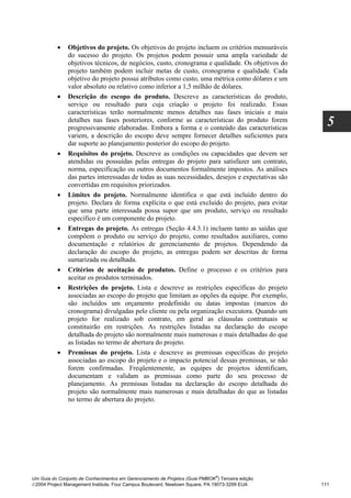 •    Objetivos do projeto. Os objetivos do projeto incluem os critérios mensuráveis
               do sucesso do projeto. Os projetos podem possuir uma ampla variedade de
               objetivos técnicos, de negócios, custo, cronograma e qualidade. Os objetivos do
               projeto também podem incluir metas de custo, cronograma e qualidade. Cada
               objetivo do projeto possui atributos como custo, uma métrica como dólares e um
               valor absoluto ou relativo como inferior a 1,5 milhão de dólares.
          •    Descrição do escopo do produto. Descreve as características do produto,
               serviço ou resultado para cuja criação o projeto foi realizado. Essas
               características terão normalmente menos detalhes nas fases iniciais e mais
               detalhes nas fases posteriores, conforme as características do produto forem
               progressivamente elaboradas. Embora a forma e o conteúdo das características
                                                                                                     5
               variem, a descrição do escopo deve sempre fornecer detalhes suficientes para
               dar suporte ao planejamento posterior do escopo do projeto.
          •    Requisitos do projeto. Descreve as condições ou capacidades que devem ser
               atendidas ou possuídas pelas entregas do projeto para satisfazer um contrato,
               norma, especificação ou outros documentos formalmente impostos. As análises
               das partes interessadas de todas as suas necessidades, desejos e expectativas são
               convertidas em requisitos priorizados.
          •    Limites do projeto. Normalmente identifica o que está incluído dentro do
               projeto. Declara de forma explícita o que está excluído do projeto, para evitar
               que uma parte interessada possa supor que um produto, serviço ou resultado
               específico é um componente do projeto.
          •    Entregas do projeto. As entregas (Seção 4.4.3.1) incluem tanto as saídas que
               compõem o produto ou serviço do projeto, como resultados auxiliares, como
               documentação e relatórios de gerenciamento de projetos. Dependendo da
               declaração do escopo do projeto, as entregas podem ser descritas de forma
               sumarizada ou detalhada.
          •    Critérios de aceitação de produtos. Define o processo e os critérios para
               aceitar os produtos terminados.
          •    Restrições do projeto. Lista e descreve as restrições específicas do projeto
               associadas ao escopo do projeto que limitam as opções da equipe. Por exemplo,
               são incluídos um orçamento predefinido ou datas impostas (marcos do
               cronograma) divulgadas pelo cliente ou pela organização executora. Quando um
               projeto for realizado sob contrato, em geral as cláusulas contratuais se
               constituirão em restrições. As restrições listadas na declaração do escopo
               detalhada do projeto são normalmente mais numerosas e mais detalhadas do que
               as listadas no termo de abertura do projeto.
          •    Premissas do projeto. Lista e descreve as premissas específicas do projeto
               associadas ao escopo do projeto e o impacto potencial dessas premissas, se não
               forem confirmadas. Freqüentemente, as equipes de projetos identificam,
               documentam e validam as premissas como parte do seu processo de
               planejamento. As premissas listadas na declaração do escopo detalhada do
               projeto são normalmente mais numerosas e mais detalhadas do que as listadas
               no termo de abertura do projeto.




                                                                              ®
Um Guia do Conjunto de Conhecimentos em Gerenciamento de Projetos (Guia PMBOK ) Terceira edição
2004 Project Management Institute, Four Campus Boulevard, Newtown Square, PA 19073-3299 EUA       111
 