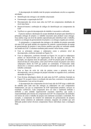 A decomposição do trabalho total do projeto normalmente envolve as seguintes
          atividades:
          • Identificação das entregas e do trabalho relacionado
          • Estruturação e organização da EAP
          • Decomposição dos níveis mais altos da EAP em componentes detalhados de
               nível mais baixo
          • Desenvolvimento e atribuição de códigos de identificação aos componentes da
               EAP
          • Verificar se o grau de decomposição do trabalho é necessário e suficiente.
                 É preciso analisar a declaração do escopo detalhada do projeto para identificar as
                                                                                                        5
          principais entregas do projeto e o trabalho necessário para produzir essas entregas.
          Essa análise exige um nível de opinião especializada para identificar todo o trabalho,
          inclusive as entregas do gerenciamento de projetos e as entregas exigidas por contrato.
                 A estruturação e a organização das entregas e do trabalho do projeto associado
          em uma EAP que pode atender aos requisitos de controle e gerenciamento da equipe
          de gerenciamento de projetos é uma técnica analítica que pode ser realizada usando
          um modelo de EAP. A estrutura resultante pode assumir várias formas, como:
          • Usar as principais entregas e subprojetos como o primeiro nível de
               decomposição, conforme mostrado na Figura 5-6.
          • Usar os subprojetos, conforme ilustrado na Figura 5-6, na qual os subprojetos
               podem ser desenvolvidos por organizações fora da equipe do projeto. Por
               exemplo, em algumas áreas de aplicação, a EAP do projeto pode ser definida e
               desenvolvida em várias partes, como uma EAP do resumo do projeto com vários
               subprojetos dentro da EAP que podem ser contratados. O fornecedor então
               desenvolve a estrutura analítica do projeto contratado de apoio como parte do
               trabalho contratado.
          • Usar as fases do ciclo de vida do projeto como o primeiro nível de
               decomposição, com as entregas do projeto inseridas no segundo nível, conforme
               mostrado na Figura 5-7.
          • Usar diversas abordagens dentro de cada ramo da EAP, conforme ilustrado na
               Figura 5-8, na qual o teste e a avaliação são uma fase, a aeronave é um produto e
               o treinamento é um serviço de apoio.
                 A decomposição dos componentes de nível mais alto da EAP exige a subdivisão
          do trabalho para cada uma das entregas ou subprojetos em seus componentes
          fundamentais, em que os componentes da EAP representam produtos, serviços ou
          resultados verificáveis. Cada componente deve ser clara e totalmente definido e
          atribuído a uma unidade organizacional executora específica, que aceita a
          responsabilidade pelo término do componente da EAP. Os componentes são definidos
          em termos de como o trabalho do projeto será realmente executado e controlado. Por
          exemplo, o componente do relatório de andamento de gerenciamento de projetos
          poderia incluir relatórios de andamento semanais, enquanto um produto que será
          fabricado poderá incluir diversos componentes físicos individuais mais a montagem
          final.




                                                                              ®
Um Guia do Conjunto de Conhecimentos em Gerenciamento de Projetos (Guia PMBOK ) Terceira edição
2004 Project Management Institute, Four Campus Boulevard, Newtown Square, PA 19073-3299 EUA          115
 