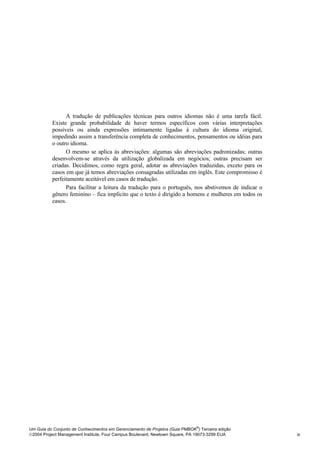A tradução de publicações técnicas para outros idiomas não é uma tarefa fácil.
          Existe grande probabilidade de haver termos específicos com várias interpretações
          possíveis ou ainda expressões intimamente ligadas à cultura do idioma original,
          impedindo assim a transferência completa de conhecimentos, pensamentos ou idéias para
          o outro idioma.
                O mesmo se aplica às abreviações: algumas são abreviações padronizadas; outras
          desenvolvem-se através da utilização globalizada em negócios; outras precisam ser
          criadas. Decidimos, como regra geral, adotar as abreviações traduzidas, exceto para os
          casos em que já temos abreviações consagradas utilizadas em inglês. Este compromisso é
          perfeitamente aceitável em casos de tradução.
                Para facilitar a leitura da tradução para o português, nos abstivemos de indicar o
          gênero feminino – fica implícito que o texto é dirigido a homens e mulheres em todos os
          casos.




                                                                              ®
Um Guia do Conjunto de Conhecimentos em Gerenciamento de Projetos (Guia PMBOK ) Terceira edição
2004 Project Management Institute, Four Campus Boulevard, Newtown Square, PA 19073-3299 EUA         ix
 