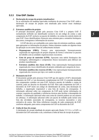 5.3.3     Criar EAP: Saídas
     .1   Declaração do escopo do projeto (atualizações)
          Se as solicitações de mudança aprovadas resultarem do processo Criar EAP, então a
          declaração do escopo do projeto será atualizada para incluir essas mudanças
          aprovadas.
     .2   Estrutura analítica do projeto
          O principal documento gerado pelo processo Criar EAP é a própria EAP. É
          normalmente atribuído um identificador exclusivo de um código de contas a cada
          componente da EAP, inclusive ao pacote de trabalho e às contas de controle dentro de
                                                                                                      5
          uma EAP. Esses identificadores fornecem uma estrutura para a somatória hierárquica
          dos custos, cronograma e informações de recursos.
                A EAP não deve ser confundida com outros tipos de estruturas analíticas, usadas
          para apresentar as informações do projeto. Outras estruturas usadas em algumas áreas
          de aplicação ou em outras áreas de conhecimento incluem:
          • Organograma (ORG). Fornece uma representação hierarquicamente
              organizada da organização do projeto disposta de forma a relacionar os pacotes
              de trabalho com as unidades organizacionais executoras.
          • Lista de preço de materiais (LPM). Apresenta uma tabela hierárquica das
              montagens, submontagens e componentes físicos necessários para fabricar um
              produto manufaturado.
          • Estrutura analítica dos riscos (EAR). Uma representação hierarquicamente
              organizada dos riscos identificados do projeto ordenados por categoria de risco.
          • Estrutura analítica dos recursos (EAR). Uma representação hierarquicamente
              organizada dos recursos por tipo a ser usado no projeto.
     .3   Dicionário da EAP
          O documento gerado pelo processo Criar EAP que dá suporte à EAP é denominado
          dicionário da EAP e é um documento complementar da EAP. O conteúdo detalhado
          dos componentes contidos em uma EAP, inclusive pacotes de trabalho e contas de
          controle, pode ser descrito no dicionário da EAP. Para cada componente da EAP, o
          dicionário da EAP inclui um código do identificador de conta, uma declaração do
          trabalho, a organização responsável e uma lista de marcos do cronograma. A
          informação adicional sobre um componente da EAP pode incluir informações de
          contrato, requisitos de qualidade e referências técnicas para facilitar o desempenho do
          trabalho. A informação adicional sobre uma conta de controle poderia ser um número
          de cobrança. A informação adicional sobre um pacote de trabalho pode incluir uma
          lista das atividades associadas do cronograma, os recursos necessários e uma
          estimativa de custos. São feitas referências cruzadas de cada componente da EAP,
          conforme adequado, para outros componentes da EAP no dicionário da EAP.
     .4   Linha de base do escopo
          A declaração do escopo detalhada do projeto aprovada (Seção 5.2.3.1), e a EAP e o
          dicionário da EAP associados a ela, constituem a linha de base do escopo do projeto.




                                                                              ®
Um Guia do Conjunto de Conhecimentos em Gerenciamento de Projetos (Guia PMBOK ) Terceira edição
2004 Project Management Institute, Four Campus Boulevard, Newtown Square, PA 19073-3299 EUA        117
 