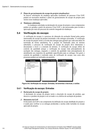 Capítulo 5 − Gerenciamento do escopo do projeto



                            .5     Plano de gerenciamento do escopo do projeto (atualizações)
                                   Se houver solicitações de mudança aprovadas resultantes do processo Criar EAP,
                                   poderá ser necessário atualizar o plano de gerenciamento do escopo do projeto para
                                   incluir essas mudanças aprovadas.
                            .6     Mudanças solicitadas
                                        As mudanças solicitadas na declaração do escopo do projeto e seus componentes
                                   podem ser geradas a partir do processo Criar EAP, e são processadas para revisão e
                                   aprovação por meio do processo de controle integrado de mudanças.

                      5.4          Verificação do escopo
                                   A verificação do escopo é o processo de obtenção da aceitação formal pelas partes
                                   interessadas do escopo do projeto terminado e das entregas associadas. A verificação
                                   do escopo do projeto inclui a revisão das entregas para garantir que cada uma delas foi
                                   terminada de forma satisfatória. Se o projeto foi finalizado antes do término
                                   (abortado), o processo de verificação do escopo do projeto deve determinar e
                                   documentar o nível e a extensão do término. A verificação do escopo difere do
                                   controle da qualidade porque a verificação do escopo trata principalmente da
                                   aceitação das entregas, enquanto o controle da qualidade trata principalmente do
                                   atendimento aos requisitos de qualidade especificados para as entregas. Em geral, o
                                   controle da qualidade é realizado antes da verificação do escopo, mas esses dois
                                   processos podem ser realizados em paralelo.




                                 Figura 5-9. Verificação do escopo: Entradas, ferramentas e técnicas, e saídas


                      5.4.1        Verificação do escopo: Entradas
                            .1     Declaração do escopo do projeto
                                   A declaração do escopo do projeto inclui a descrição do escopo do produto, que
                                   descreve o produto do projeto a ser revisado e os critérios de aceitação do produto.
                            .2     Dicionário da EAP
                                   O dicionário da EAP é um componente da definição de escopo detalhada do projeto e
                                   é usado para verificar se as entregas produzidas e aceitas estão incluídas no escopo
                                   aprovado do projeto.




                                                                                                               ®
                                 Um Guia do Conjunto de Conhecimentos em Gerenciamento de Projetos (Guia PMBOK ) Terceira edição
118                                2004 Project Management Institute, Four Campus Boulevard, Newtown Square, PA 19073-3299 EUA
 