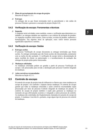 .3   Plano de gerenciamento do escopo do projeto
           Descrito na Seção 5.1.3.1.
      .4   Entregas
           As entregas são as que foram terminadas total ou parcialmente e são saídas do
           processo Orientar e gerenciar a execução do projeto (Seção 4.4).

5.4.2      Verificação do escopo: Ferramentas e técnicas
      .1   Inspeção
           A inspeção inclui atividades como medição, exame e verificação para determinar se o        5
           trabalho e as entregas atendem aos requisitos e aos critérios de aceitação do produto.
           As inspeções recebem vários nomes, como revisões, revisões de produto, auditorias e
           homologações. Em algumas áreas de aplicação, esses vários termos possuem
           significados específicos e restritos.

5.4.3      Verificação do escopo: Saídas
      .1   Entregas aceitas
           O processo Verificação do escopo documenta as entregas terminadas que foram
           aceitas. As entregas terminadas que não foram aceitas são documentadas, juntamente
           com as razões da não aceitação. A verificação do escopo inclui a documentação de
           apoio recebida do cliente ou patrocinador e o reconhecimento da aceitação das
           entregas do projeto pelas partes interessadas.
      .2   Mudanças solicitadas
           As mudanças solicitadas podem ser geradas a partir do processo Verificação do
           escopo e são processadas para revisão e destinação pelo processo Controle integrado
           de mudanças.
      .3   Ações corretivas recomendadas
           Descritas na Seção 4.5.3.1.

5.5        Controle do escopo
           O controle do escopo do projeto trata de influenciar os fatores que criam mudanças no
           escopo do projeto e de controlar o impacto dessas mudanças. O controle do escopo
           garante que todas as mudanças solicitadas e ações corretivas recomendadas sejam
           processadas por meio do processo Controle integrado de mudanças do projeto. O
           controle do escopo do projeto também é usado para gerenciar as mudanças no
           momento em que efetivamente ocorrem e é integrado a outros processos de controle.
           As mudanças não controladas são freqüentemente chamadas de aumento do escopo do
           projeto. A mudança é inevitável e, portanto, exige algum tipo de processo de controle
           de mudanças.




                                                                              ®
Um Guia do Conjunto de Conhecimentos em Gerenciamento de Projetos (Guia PMBOK ) Terceira edição
2004 Project Management Institute, Four Campus Boulevard, Newtown Square, PA 19073-3299 EUA        119
 