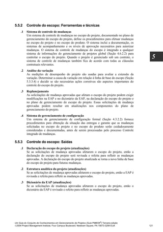 5.5.2     Controle do escopo: Ferramentas e técnicas
     .1   Sistema de controle de mudanças
          Um sistema de controle de mudanças no escopo do projeto, documentado no plano de
          gerenciamento do escopo do projeto, define os procedimentos para efetuar mudanças
          no escopo do projeto e no escopo do produto. O sistema inclui a documentação, os
          sistemas de acompanhamento e os níveis de aprovação necessários para autorizar
          mudanças. O sistema de controle de mudanças do escopo é integrado a qualquer
          sistema de informações do gerenciamento de projetos global (Seção 4.6.2.2) para
          controlar o escopo do projeto. Quando o projeto é gerenciado sob um contrato, o
          sistema de controle de mudanças também fica de acordo com todas as cláusulas
                                                                                                    5
          contratuais relevantes.
     .2   Análise da variação
          As medições de desempenho do projeto são usadas para avaliar a extensão da
          variação. Determinar a causa da variação em relação à linha de base do escopo (Seção
          5.3.3.4) e decidir se são necessárias ações corretivas são aspectos importantes do
          controle do escopo do projeto.
     .3   Replanejamento
          As solicitações de mudança aprovadas que afetam o escopo do projeto podem exigir
          modificações na EAP e no dicionário da EAP, na declaração do escopo do projeto e
          no plano de gerenciamento do escopo do projeto. Essas solicitações de mudança
          aprovadas podem resultar em atualizações nos componentes do plano de
          gerenciamento do projeto.
     .4   Sistema de gerenciamento de configuração
          Um sistema de gerenciamento de configuração formal (Seção 4.3.2.2) fornece
          procedimentos para obtenção da situação das entregas e garante que as mudanças
          solicitadas no escopo do projeto e no escopo do produto serão cuidadosamente
          consideradas e documentadas, antes de serem processadas pelo processo Controle
          integrado de mudanças.

5.5.3     Controle do escopo: Saídas
     .1   Declaração do escopo do projeto (atualizações)
          Se as solicitações de mudança aprovadas afetarem o escopo do projeto, então a
          declaração do escopo do projeto será revisada e refeita para refletir as mudanças
          aprovadas. A declaração do escopo do projeto atualizada se torna a nova linha de base
          do escopo do projeto para futuras mudanças.
     .2   Estrutura analítica do projeto (atualizações)
          Se as solicitações de mudança aprovadas afetarem o escopo do projeto, então a EAP é
          revisada e refeita para refletir as mudanças aprovadas.
     .3   Dicionário da EAP (atualizações)
          Se as solicitações de mudança aprovadas afetarem o escopo do projeto, então o
          dicionário da EAP é revisado e refeito para refletir as mudanças aprovadas.




                                                                              ®
Um Guia do Conjunto de Conhecimentos em Gerenciamento de Projetos (Guia PMBOK ) Terceira edição
2004 Project Management Institute, Four Campus Boulevard, Newtown Square, PA 19073-3299 EUA      121
 