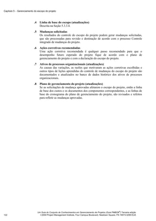Capítulo 5 − Gerenciamento do escopo do projeto



                           .4     Linha de base do escopo (atualizações)
                                  Descrita na Seção 5.3.3.4.
                           .5     Mudanças solicitadas
                                  Os resultados do controle do escopo do projeto podem gerar mudanças solicitadas,
                                  que são processadas para revisão e destinação de acordo com o processo Controle
                                  integrado de mudanças do projeto.
                           .6     Ações corretivas recomendadas
                                  Uma ação corretiva recomendada é qualquer passo recomendado para que o
                                  desempenho futuro esperado do projeto fique de acordo com o plano de
                                  gerenciamento do projeto e com a declaração do escopo do projeto.
                           .7     Ativos de processos organizacionais (atualizações)
                                  As causas das variações, as razões que motivaram as ações corretivas escolhidas e
                                  outros tipos de lições aprendidas do controle de mudanças do escopo do projeto são
                                  documentados e atualizados no banco de dados histórico dos ativos de processos
                                  organizacionais.
                           .8     Plano de gerenciamento do projeto (atualizações)
                                  Se as solicitações de mudança aprovadas afetarem o escopo do projeto, então a linha
                                  de base dos custos e os documentos dos componentes correspondentes, e as linhas de
                                  base do cronograma do plano de gerenciamento do projeto, são revisados e refeitos
                                  para refletir as mudanças aprovadas.




                                                                                                              ®
                                Um Guia do Conjunto de Conhecimentos em Gerenciamento de Projetos (Guia PMBOK ) Terceira edição
122                               2004 Project Management Institute, Four Campus Boulevard, Newtown Square, PA 19073-3299 EUA
 