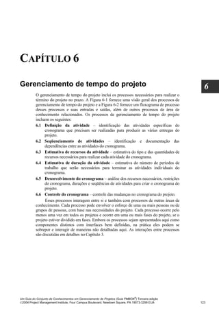 CAPÍTULO 6

Gerenciamento de tempo do projeto                                                                   6
          O gerenciamento de tempo do projeto inclui os processos necessários para realizar o
          término do projeto no prazo. A Figura 6-1 fornece uma visão geral dos processos de
          gerenciamento de tempo do projeto e a Figura 6-2 fornece um fluxograma de processo
          desses processos e suas entradas e saídas, além de outros processos de área de
          conhecimento relacionados. Os processos de gerenciamento de tempo do projeto
          incluem os seguintes:
          6.1 Definição da atividade – identificação das atividades específicas do
               cronograma que precisam ser realizadas para produzir as várias entregas do
               projeto.
          6.2 Seqüenciamento de atividades – identificação e documentação das
               dependências entre as atividades do cronograma.
          6.3 Estimativa de recursos da atividade – estimativa do tipo e das quantidades de
               recursos necessários para realizar cada atividade do cronograma.
          6.4 Estimativa de duração da atividade – estimativa do número de períodos de
               trabalho que serão necessários para terminar as atividades individuais do
               cronograma.
          6.5 Desenvolvimento do cronograma – análise dos recursos necessários, restrições
               do cronograma, durações e seqüências de atividades para criar o cronograma do
               projeto.
          6.6 Controle do cronograma – controle das mudanças no cronograma do projeto.
                Esses processos interagem entre si e também com processos de outras áreas de
          conhecimento. Cada processo pode envolver o esforço de uma ou mais pessoas ou de
          grupos de pessoas, com base nas necessidades do projeto. Cada processo ocorre pelo
          menos uma vez em todos os projetos e ocorre em uma ou mais fases do projeto, se o
          projeto estiver dividido em fases. Embora os processos sejam apresentados aqui como
          componentes distintos com interfaces bem definidas, na prática eles podem se
          sobrepor e interagir de maneiras não detalhadas aqui. As interações entre processos
          são discutidas em detalhes no Capítulo 3.




                                                                              ®
Um Guia do Conjunto de Conhecimentos em Gerenciamento de Projetos (Guia PMBOK ) Terceira edição
2004 Project Management Institute, Four Campus Boulevard, Newtown Square, PA 19073-3299 EUA      123
 
