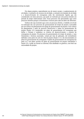 Capítulo 6 − Gerenciamento de tempo do projeto



                                      Em alguns projetos, especialmente nos de menor escopo, o seqüenciamento de
                                atividades, a estimativa de recursos da atividade, a estimativa de duração da atividade
                                e o desenvolvimento do cronograma estão tão estreitamente ligados que são
                                considerados um único processo, que pode ser realizado por uma pessoa durante um
                                período de tempo relativamente curto. Esses processos são apresentados aqui como
                                processos distintos porque as ferramentas e técnicas para cada um deles são diferentes.
                                      Embora não seja mostrado aqui como um processo distinto, o trabalho envolvido
                                na realização dos seis processos de gerenciamento de tempo do projeto é precedido
                                por um esforço de planejamento da equipe de gerenciamento de projetos. Esse esforço
                                de planejamento é parte do processo Desenvolver o plano de gerenciamento do
                                projeto (Seção 4.3), produzindo um plano de gerenciamento do cronograma que
                                define o formato e estabelece os critérios de desenvolvimento e controle do
                                cronograma do projeto. Os processos de gerenciamento de tempo do projeto, e suas
                                ferramentas e técnicas associadas, variam por área de aplicação, são normalmente
                                definidos como parte do ciclo de vida do projeto (Seção 2.1) e são documentados no
                                plano de gerenciamento do cronograma. O plano de gerenciamento do cronograma faz
                                parte ou é um plano auxiliar do plano de gerenciamento do projeto (introdução à
                                Seção 4.3), e pode ser formal ou informal, bem detalhado ou genérico, com base nas
                                necessidades do projeto.




                                                                                                            ®
                              Um Guia do Conjunto de Conhecimentos em Gerenciamento de Projetos (Guia PMBOK ) Terceira edição
124                             2004 Project Management Institute, Four Campus Boulevard, Newtown Square, PA 19073-3299 EUA
 