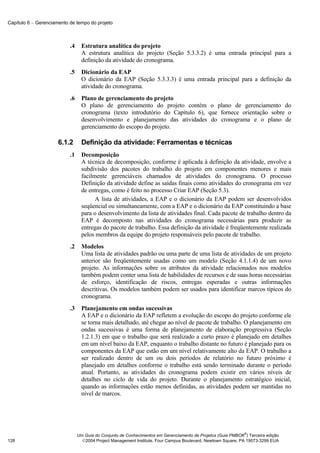 Capítulo 6 − Gerenciamento de tempo do projeto



                           .4     Estrutura analítica do projeto
                                  A estrutura analítica do projeto (Seção 5.3.3.2) é uma entrada principal para a
                                  definição da atividade do cronograma.
                           .5     Dicionário da EAP
                                  O dicionário da EAP (Seção 5.3.3.3) é uma entrada principal para a definição da
                                  atividade do cronograma.
                           .6     Plano de gerenciamento do projeto
                                  O plano de gerenciamento do projeto contém o plano de gerenciamento do
                                  cronograma (texto introdutório do Capítulo 6), que fornece orientação sobre o
                                  desenvolvimento e planejamento das atividades do cronograma e o plano de
                                  gerenciamento do escopo do projeto.

                      6.1.2       Definição da atividade: Ferramentas e técnicas
                           .1     Decomposição
                                  A técnica de decomposição, conforme é aplicada à definição da atividade, envolve a
                                  subdivisão dos pacotes do trabalho do projeto em componentes menores e mais
                                  facilmente gerenciáveis chamados de atividades do cronograma. O processo
                                  Definição da atividade define as saídas finais como atividades do cronograma em vez
                                  de entregas, como é feito no processo Criar EAP (Seção 5.3).
                                        A lista de atividades, a EAP e o dicionário da EAP podem ser desenvolvidos
                                  seqüencial ou simultaneamente, com a EAP e o dicionário da EAP constituindo a base
                                  para o desenvolvimento da lista de atividades final. Cada pacote de trabalho dentro da
                                  EAP é decomposto nas atividades do cronograma necessárias para produzir as
                                  entregas do pacote de trabalho. Essa definição da atividade é freqüentemente realizada
                                  pelos membros da equipe do projeto responsáveis pelo pacote de trabalho.
                           .2     Modelos
                                  Uma lista de atividades padrão ou uma parte de uma lista de atividades de um projeto
                                  anterior são freqüentemente usadas como um modelo (Seção 4.1.1.4) de um novo
                                  projeto. As informações sobre os atributos da atividade relacionados nos modelos
                                  também podem conter uma lista de habilidades de recursos e de suas horas necessárias
                                  de esforço, identificação de riscos, entregas esperadas e outras informações
                                  descritivas. Os modelos também podem ser usados para identificar marcos típicos do
                                  cronograma.
                           .3     Planejamento em ondas sucessivas
                                  A EAP e o dicionário da EAP refletem a evolução do escopo do projeto conforme ele
                                  se torna mais detalhado, até chegar ao nível de pacote de trabalho. O planejamento em
                                  ondas sucessivas é uma forma de planejamento de elaboração progressiva (Seção
                                  1.2.1.3) em que o trabalho que será realizado a curto prazo é planejado em detalhes
                                  em um nível baixo da EAP, enquanto o trabalho distante no futuro é planejado para os
                                  componentes da EAP que estão em um nível relativamente alto da EAP. O trabalho a
                                  ser realizado dentro de um ou dois períodos de relatório no futuro próximo é
                                  planejado em detalhes conforme o trabalho está sendo terminado durante o período
                                  atual. Portanto, as atividades do cronograma podem existir em vários níveis de
                                  detalhes no ciclo de vida do projeto. Durante o planejamento estratégico inicial,
                                  quando as informações estão menos definidas, as atividades podem ser mantidas no
                                  nível de marcos.




                                                                                                              ®
                                Um Guia do Conjunto de Conhecimentos em Gerenciamento de Projetos (Guia PMBOK ) Terceira edição
128                               2004 Project Management Institute, Four Campus Boulevard, Newtown Square, PA 19073-3299 EUA
 