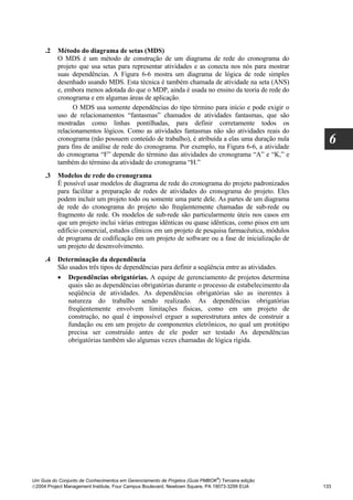 .2   Método do diagrama de setas (MDS)
          O MDS é um método de construção de um diagrama de rede do cronograma do
          projeto que usa setas para representar atividades e as conecta nos nós para mostrar
          suas dependências. A Figura 6-6 mostra um diagrama de lógica de rede simples
          desenhado usando MDS. Esta técnica é também chamada de atividade na seta (ANS)
          e, embora menos adotada do que o MDP, ainda é usada no ensino da teoria de rede do
          cronograma e em algumas áreas de aplicação.
                O MDS usa somente dependências do tipo término para início e pode exigir o
          uso de relacionamentos “fantasmas” chamados de atividades fantasmas, que são
          mostradas como linhas pontilhadas, para definir corretamente todos os
          relacionamentos lógicos. Como as atividades fantasmas não são atividades reais do
          cronograma (não possuem conteúdo de trabalho), é atribuída a elas uma duração nula
          para fins de análise de rede do cronograma. Por exemplo, na Figura 6-6, a atividade
                                                                                                    6
          do cronograma “F” depende do término das atividades do cronograma “A” e “K,” e
          também do término da atividade do cronograma “H.”
     .3   Modelos de rede do cronograma
          É possível usar modelos de diagrama de rede do cronograma do projeto padronizados
          para facilitar a preparação de redes de atividades do cronograma do projeto. Eles
          podem incluir um projeto todo ou somente uma parte dele. As partes de um diagrama
          de rede do cronograma do projeto são freqüentemente chamadas de sub-rede ou
          fragmento de rede. Os modelos de sub-rede são particularmente úteis nos casos em
          que um projeto inclui várias entregas idênticas ou quase idênticas, como pisos em um
          edifício comercial, estudos clínicos em um projeto de pesquisa farmacêutica, módulos
          de programa de codificação em um projeto de software ou a fase de inicialização de
          um projeto de desenvolvimento.
     .4   Determinação da dependência
          São usados três tipos de dependências para definir a seqüência entre as atividades.
          • Dependências obrigatórias. A equipe de gerenciamento de projetos determina
             quais são as dependências obrigatórias durante o processo de estabelecimento da
             seqüência de atividades. As dependências obrigatórias são as inerentes à
             natureza do trabalho sendo realizado. As dependências obrigatórias
             freqüentemente envolvem limitações físicas, como em um projeto de
             construção, no qual é impossível erguer a superestrutura antes de construir a
             fundação ou em um projeto de componentes eletrônicos, no qual um protótipo
             precisa ser construído antes de ele poder ser testado As dependências
             obrigatórias também são algumas vezes chamadas de lógica rígida.




                                                                              ®
Um Guia do Conjunto de Conhecimentos em Gerenciamento de Projetos (Guia PMBOK ) Terceira edição
2004 Project Management Institute, Four Campus Boulevard, Newtown Square, PA 19073-3299 EUA      133
 