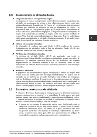 6.2.3      Seqüenciamento de atividades: Saídas
      .1   Diagramas de rede do cronograma do projeto
           Os diagramas de rede do cronograma do projeto são representações esquemáticas das
           atividades do cronograma do projeto e dos relacionamentos lógicos entre elas,
           também chamados de dependências. As Figuras 6-5 e 6-6 ilustram duas abordagens
           diferentes para desenhar um diagrama de rede do cronograma do projeto. Um
           diagrama de rede do cronograma do projeto pode ser produzido manualmente ou
           usando software de gerenciamento de projetos. O diagrama de rede do cronograma do
           projeto pode incluir todos os detalhes do projeto ou ter uma ou mais atividades de
           resumo. Uma descrição sumarizada acompanha o diagrama e descreve a abordagem
           básica usada para seqüenciar as atividades. Quaisquer seqüências de atividades pouco
           usuais dentro da rede são totalmente descritas nesse texto.
                                                                                                      6
      .2   Lista de atividades (atualizações)
           Se solicitações de mudança aprovadas (Seção 4.4.1.4) resultarem do processo
           Seqüenciamento de atividades, então a lista de atividades (Seção 6.1.3.1) será
           atualizada para incluir essas mudanças aprovadas.
      .3   Atributos da atividade (atualizações)
           Os atributos da atividade (Seção 6.1.3.2) são atualizados para incluir os
           relacionamentos lógicos definidos e quaisquer antecipações e atrasos associados. Se
           solicitações de mudança aprovadas (Seção 4.4.1.4) resultantes do processo
           Seqüenciamento de atividades afetarem a lista de atividades, então os itens
           relacionados nos atributos da atividade serão atualizados para incluir essas mudanças
           aprovadas.
      .4   Mudanças solicitadas
           A preparação de relacionamentos lógicos, antecipações e atrasos do projeto pode
           revelar casos que podem gerar uma mudança solicitada (Seção 4.4.3.2) na lista de
           atividades ou nos atributos da atividade. Exemplos: uma atividade do cronograma
           pode ser dividida ou redefinida de outra forma, as dependências podem ser refinadas
           ou uma antecipação ou um atraso são ajustados para diagramar de forma adequada os
           relacionamentos lógicos corretos. As mudanças solicitadas são processadas para
           revisão e destinação pelo processo Controle integrado de mudanças (Seção 4.6).

6.3        Estimativa de recursos da atividade
           A estimativa de recursos da atividade do cronograma envolve determinar os recursos
           (pessoas, equipamentos ou material) e as quantidades de cada recurso que serão
           usados e quando cada recurso estará disponível para realizar as atividades do projeto.
           O processo Estimativa de recursos da atividade é estreitamente coordenado com o
           processo Estimativa de custos (Seção 7.1). Por exemplo:
           • A equipe de um projeto de construção precisa estar familiarizada com os
               códigos de construção locais. Esse conhecimento é muitas vezes facilmente
               obtido dos fornecedores locais. No entanto, se o "pool" de mão-de-obra local
               não possuir experiência em técnicas de construção especializadas ou pouco
               usuais, a maneira mais eficaz para obter esse conhecimento dos códigos de
               construção locais pode ser incluir um consultor, com custo adicional.




                                                                              ®
Um Guia do Conjunto de Conhecimentos em Gerenciamento de Projetos (Guia PMBOK ) Terceira edição
2004 Project Management Institute, Four Campus Boulevard, Newtown Square, PA 19073-3299 EUA        135
 