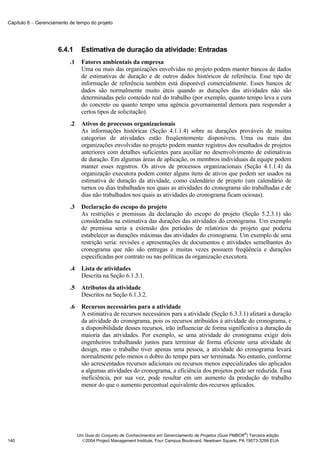 Capítulo 6 − Gerenciamento de tempo do projeto




                      6.4.1       Estimativa de duração da atividade: Entradas
                           .1     Fatores ambientais da empresa
                                  Uma ou mais das organizações envolvidas no projeto podem manter bancos de dados
                                  de estimativas de duração e de outros dados históricos de referência. Esse tipo de
                                  informação de referência também está disponível comercialmente. Esses bancos de
                                  dados são normalmente muito úteis quando as durações das atividades não são
                                  determinadas pelo conteúdo real do trabalho (por exemplo, quanto tempo leva a cura
                                  do concreto ou quanto tempo uma agência governamental demora para responder a
                                  certos tipos de solicitação).
                           .2     Ativos de processos organizacionais
                                  As informações históricas (Seção 4.1.1.4) sobre as durações prováveis de muitas
                                  categorias de atividades estão freqüentemente disponíveis. Uma ou mais das
                                  organizações envolvidas no projeto podem manter registros dos resultados de projetos
                                  anteriores com detalhes suficientes para auxiliar no desenvolvimento de estimativas
                                  de duração. Em algumas áreas de aplicação, os membros individuais da equipe podem
                                  manter esses registros. Os ativos de processos organizacionais (Seção 4.1.1.4) da
                                  organização executora podem conter alguns itens de ativos que podem ser usados na
                                  estimativa de duração da atividade, como calendário de projeto (um calendário de
                                  turnos ou dias trabalhados nos quais as atividades do cronograma são trabalhadas e de
                                  dias não trabalhados nos quais as atividades do cronograma ficam ociosas).
                           .3     Declaração do escopo do projeto
                                  As restrições e premissas da declaração do escopo do projeto (Seção 5.2.3.1) são
                                  consideradas na estimativa das durações das atividades do cronograma. Um exemplo
                                  de premissa seria a extensão dos períodos de relatórios do projeto que poderia
                                  estabelecer as durações máximas das atividades do cronograma. Um exemplo de uma
                                  restrição seria: revisões e apresentações de documentos e atividades semelhantes do
                                  cronograma que não são entregas e muitas vezes possuem freqüência e durações
                                  especificadas por contrato ou nas políticas da organização executora.
                           .4     Lista de atividades
                                  Descrita na Seção 6.1.3.1.
                           .5     Atributos da atividade
                                  Descritos na Seção 6.1.3.2.
                           .6     Recursos necessários para a atividade
                                  A estimativa de recursos necessários para a atividade (Seção 6.3.3.1) afetará a duração
                                  da atividade do cronograma, pois os recursos atribuídos à atividade do cronograma, e
                                  a disponibilidade desses recursos, irão influenciar de forma significativa a duração da
                                  maioria das atividades. Por exemplo, se uma atividade do cronograma exigir dois
                                  engenheiros trabalhando juntos para terminar de forma eficiente uma atividade de
                                  design, mas o trabalho tiver apenas uma pessoa, a atividade do cronograma levará
                                  normalmente pelo menos o dobro do tempo para ser terminada. No entanto, conforme
                                  são acrescentados recursos adicionais ou recursos menos especializados são aplicados
                                  a algumas atividades do cronograma, a eficiência dos projetos pode ser reduzida. Essa
                                  ineficiência, por sua vez, pode resultar em um aumento da produção do trabalho
                                  menor do que o aumento percentual equivalente dos recursos aplicados.




                                                                                                              ®
                                Um Guia do Conjunto de Conhecimentos em Gerenciamento de Projetos (Guia PMBOK ) Terceira edição
140                               2004 Project Management Institute, Four Campus Boulevard, Newtown Square, PA 19073-3299 EUA
 