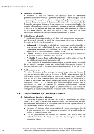 Capítulo 6 − Gerenciamento de tempo do projeto



                           .3     Estimativa paramétrica
                                  A estimativa da base das durações das atividades pode ser determinada
                                  quantitativamente multiplicando a quantidade de trabalho a ser realizado pelo valor da
                                  produtividade. Por exemplo, os valores da produtividade podem ser estimados em um
                                  projeto de design pelo número de desenhos multiplicado pelas horas de mão-de-obra
                                  de desenho ou em uma instalação de cabo em metros de cabo multiplicados pelas
                                  horas de mão-de-obra por metro. As quantidades totais de recursos são multiplicadas
                                  pelas horas de mão-de-obra por período de trabalho ou pela capacidade de produção
                                  por período de trabalho e divididas pelo número desses recursos que está sendo
                                  aplicado para determinar a duração da atividade em períodos de trabalho.
                           .4     Estimativas de três pontos
                                  A exatidão da estimativa de duração da atividade pode ser aumentada considerando o
                                  total de risco da estimativa original. As estimativas de três pontos se baseiam na
                                  determinação de três tipos de estimativas:
                                  • Mais provável. A duração da atividade do cronograma, quando fornecidos os
                                      recursos com mais probabilidade de serem atribuídos, sua produtividade, as
                                      expectativas realistas de disponibilidade para a atividade do cronograma, as
                                      dependências de outros participantes e as interrupções.
                                  • Otimista. A duração da atividade se baseia em um cenário para o melhor caso
                                      do que está descrito na estimativa mais provável.
                                  • Pessimista. A duração da atividade se baseia em um cenário para o pior caso do
                                      que está descrito na estimativa mais provável.
                                        Uma estimativa de duração da atividade pode ser construída usando uma média
                                  das três durações estimadas. Muitas vezes essa média irá fornecer uma estimativa de
                                  duração da atividade mais exata do que a estimativa mais provável de um único ponto.
                           .5     Análise das reservas
                                  As equipes de projetos podem optar por incorporar tempo adicional, chamado de
                                  reservas para contingências, reservas de tempo ou buffers ao cronograma total do
                                  projeto como reconhecimento do risco do cronograma. A reserva para contingências
                                  pode ser um percentual da estimativa de duração da atividade, um número fixo de
                                  períodos de trabalho ou pode ser desenvolvida pela análise quantitativa de riscos do
                                  cronograma (Seção 11.4.2.2.). A reserva para contingências pode ser usada total ou
                                  parcialmente ou pode ser reduzida ou eliminada posteriormente, conforme
                                  informações mais precisas sobre o projeto se tornam disponíveis. Essa reserva para
                                  contingências é documentada juntamente com outros dados e premissas relacionados.

                      6.4.3       Estimativa de duração da atividade: Saídas
                           .1     Estimativas de duração da atividade
                                  As estimativas de duração da atividade são avaliações quantitativas do número
                                  provável de períodos de trabalho que serão necessários para terminar uma atividade
                                  do cronograma. As estimativas de duração da atividade incluem alguma indicação da
                                  faixa de resultados possíveis. Por exemplo:
                                  • 2 semanas ± 2 dias para indicar que a atividade do cronograma terá uma duração
                                      de pelo menos oito dias e de não mais do que doze dias (considerando uma
                                      semana de trabalho de cinco dias).
                                  • 15% de probabilidade de exceder três semanas para indicar uma alta
                                      probabilidade—85%—da duração da atividade do cronograma ser de três
                                      semanas ou menos.



                                                                                                              ®
                                Um Guia do Conjunto de Conhecimentos em Gerenciamento de Projetos (Guia PMBOK ) Terceira edição
142                               2004 Project Management Institute, Four Campus Boulevard, Newtown Square, PA 19073-3299 EUA
 