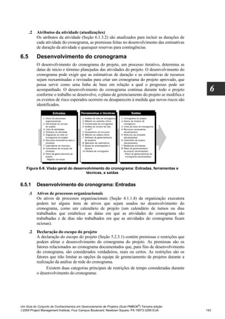 .2   Atributos da atividade (atualizações)
           Os atributos da atividade (Seção 6.1.3.2) são atualizados para incluir as durações de
           cada atividade do cronograma, as premissas feitas no desenvolvimento das estimativas
           de duração da atividade e quaisquer reservas para contingências.

6.5        Desenvolvimento do cronograma
           O desenvolvimento do cronograma do projeto, um processo iterativo, determina as
           datas de início e término planejadas das atividades do projeto. O desenvolvimento do
           cronograma pode exigir que as estimativas de duração e as estimativas de recursos
           sejam reexaminadas e revisadas para criar um cronograma do projeto aprovado, que
           possa servir como uma linha de base em relação a qual o progresso pode ser
           acompanhado. O desenvolvimento do cronograma continua durante todo o projeto
           conforme o trabalho se desenvolve, o plano de gerenciamento do projeto se modifica e
                                                                                                     6
           os eventos de risco esperados ocorrem ou desaparecem à medida que novos riscos são
           identificados.




   Figura 6-9. Visão geral do desenvolvimento do cronograma: Entradas, ferramentas e
                                    técnicas, e saídas


6.5.1      Desenvolvimento do cronograma: Entradas
      .1   Ativos de processos organizacionais
           Os ativos de processos organizacionais (Seção 4.1.1.4) da organização executora
           podem ter alguns itens de ativos que sejam usados no desenvolvimento do
           cronograma, como um calendário de projeto (um calendário de turnos ou dias
           trabalhados que estabelece as datas em que as atividades do cronograma são
           trabalhadas e de dias não trabalhados em que as atividades do cronograma ficam
           ociosas).
      .2   Declaração do escopo do projeto
           A declaração do escopo do projeto (Seção 5.2.3.1) contém premissas e restrições que
           podem afetar o desenvolvimento do cronograma do projeto. As premissas são os
           fatores relacionados ao cronograma documentados que, para fins de desenvolvimento
           do cronograma, são considerados verdadeiros, reais ou certos. As restrições são os
           fatores que irão limitar as opções da equipe de gerenciamento de projetos durante a
           realização da análise de rede do cronograma.
                 Existem duas categorias principais de restrições de tempo consideradas durante
           o desenvolvimento do cronograma:




                                                                              ®
Um Guia do Conjunto de Conhecimentos em Gerenciamento de Projetos (Guia PMBOK ) Terceira edição
2004 Project Management Institute, Four Campus Boulevard, Newtown Square, PA 19073-3299 EUA       143
 