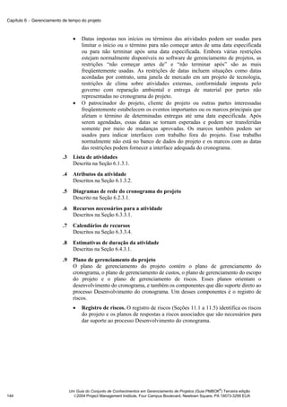 Capítulo 6 − Gerenciamento de tempo do projeto



                                  •   Datas impostas nos inícios ou términos das atividades podem ser usadas para
                                      limitar o início ou o término para não começar antes de uma data especificada
                                      ou para não terminar após uma data especificada. Embora várias restrições
                                      estejam normalmente disponíveis no software de gerenciamento de projetos, as
                                      restrições “não começar antes de” e “não terminar após” são as mais
                                      freqüentemente usadas. As restrições de datas incluem situações como datas
                                      acordadas por contrato, uma janela de mercado em um projeto de tecnologia,
                                      restrições de clima sobre atividades externas, conformidade imposta pelo
                                      governo com reparação ambiental e entrega de material por partes não
                                      representadas no cronograma do projeto.
                                  •   O patrocinador do projeto, cliente do projeto ou outras partes interessadas
                                      freqüentemente estabelecem os eventos importantes ou os marcos principais que
                                      afetam o término de determinadas entregas até uma data especificada. Após
                                      serem agendadas, essas datas se tornam esperadas e podem ser transferidas
                                      somente por meio de mudanças aprovadas. Os marcos também podem ser
                                      usados para indicar interfaces com trabalho fora do projeto. Esse trabalho
                                      normalmente não está no banco de dados do projeto e os marcos com as datas
                                      das restrições podem fornecer a interface adequada do cronograma.
                           .3     Lista de atividades
                                  Descrita na Seção 6.1.3.1.
                           .4     Atributos da atividade
                                  Descritos na Seção 6.1.3.2.
                           .5     Diagramas de rede do cronograma do projeto
                                  Descrito na Seção 6.2.3.1.
                           .6     Recursos necessários para a atividade
                                  Descritos na Seção 6.3.3.1.
                           .7     Calendários de recursos
                                  Descritos na Seção 6.3.3.4.
                           .8     Estimativas de duração da atividade
                                  Descritas na Seção 6.4.3.1.
                           .9     Plano de gerenciamento do projeto
                                  O plano de gerenciamento do projeto contém o plano de gerenciamento do
                                  cronograma, o plano de gerenciamento de custos, o plano de gerenciamento do escopo
                                  do projeto e o plano de gerenciamento de riscos. Esses planos orientam o
                                  desenvolvimento do cronograma, e também os componentes que dão suporte direto ao
                                  processo Desenvolvimento do cronograma. Um desses componentes é o registro de
                                  riscos.
                                  •   Registro de riscos. O registro de riscos (Seções 11.1 a 11.5) identifica os riscos
                                      do projeto e os planos de respostas a riscos associados que são necessários para
                                      dar suporte ao processo Desenvolvimento do cronograma.




                                                                                                              ®
                                Um Guia do Conjunto de Conhecimentos em Gerenciamento de Projetos (Guia PMBOK ) Terceira edição
144                               2004 Project Management Institute, Four Campus Boulevard, Newtown Square, PA 19073-3299 EUA
 