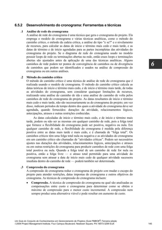 6.5.2     Desenvolvimento do cronograma: Ferramentas e técnicas
     .1   Análise de rede do cronograma
          A análise de rede do cronograma é uma técnica que gera o cronograma do projeto. Ela
          emprega o modelo de cronograma e várias técnicas analíticas, como o método do
          caminho crítico, o método da cadeia crítica, a análise do tipo "e se?" e o nivelamento
          de recursos, para calcular as datas de início e término mais cedo e mais tarde, e as
          datas de término e de início agendadas para as partes incompletas das atividades do
          cronograma do projeto. Se o diagrama de rede do cronograma usado no modelo
          possuir loops de rede ou terminações abertas na rede, então esses loops e terminações
          abertas são ajustados antes da aplicação de uma das técnicas analíticas. Alguns
          caminhos de rede podem ter pontos de convergência de caminhos ou de divergência
          de caminhos que podem ser identificados e usados na análise de compressão do
                                                                                                       6
          cronograma ou em outras análises.
     .2   Método do caminho crítico
          O método do caminho crítico é uma técnica de análise de rede do cronograma que é
          realizada usando o modelo de cronograma. O método do caminho crítico calcula as
          datas teóricas de início e término mais cedo, e de início e término mais tarde, de todas
          as atividades do cronograma, sem considerar quaisquer limitações de recursos,
          realizando uma análise do caminho de ida e uma análise do caminho de volta pelos
          caminhos de rede do cronograma do projeto. As datas resultantes de início e término
          mais cedo e mais tarde, não são necessariamente as do cronograma do projeto; em vez
          disso, indicam períodos de tempo dentro dos quais a atividade do cronograma deve ser
          agendada, quando fornecidos: durações da atividade, relacionamentos lógicos,
          antecipações, atrasos e outras restrições conhecidas.
                As datas calculadas de início e término mais cedo, e de início e término mais
          tarde, podem ou não ser as mesmas em qualquer caminho de rede, pois a folga total
          que fornece a flexibilidade do cronograma pode ser positiva, negativa ou nula. Em
          qualquer caminho de rede, a flexibilidade do cronograma é medida pela diferença
          positiva entre as datas mais tarde e mais cedo, e é chamada de “folga total”. Os
          caminhos críticos têm uma folga total nula ou negativa e as atividades do cronograma
          em um caminho crítico são chamadas de “atividades críticas”. Podem ser necessários
          ajustes nas durações das atividades, relacionamentos lógicos, antecipações e atrasos
          ou em outras restrições do cronograma para produzir caminhos de rede com uma folga
          total positiva ou nula. Quando a folga total de um caminho de rede for nula ou
          positiva, então a folga livre — o atraso total permitido para uma atividade do
          cronograma sem atrasar a data de início mais cedo de qualquer atividade sucessora
          imediata dentro do caminho de rede — poderá também ser determinada.
     .3   Compressão do cronograma
          A compressão do cronograma reduz o cronograma do projeto sem mudar o escopo do
          projeto para atender restrições, datas impostas do cronograma e outros objetivos do
          cronograma. As técnicas de compressão do cronograma incluem:
          • Compressão. A técnica de compressão do cronograma na qual são analisadas as
              compensações entre custo e cronograma para determinar como se obtém o
              máximo de compressão para o menor custo incremental. A compressão nem
              sempre produz uma alternativa viável e pode resultar em aumento de custo.




                                                                              ®
Um Guia do Conjunto de Conhecimentos em Gerenciamento de Projetos (Guia PMBOK ) Terceira edição
2004 Project Management Institute, Four Campus Boulevard, Newtown Square, PA 19073-3299 EUA         145
 