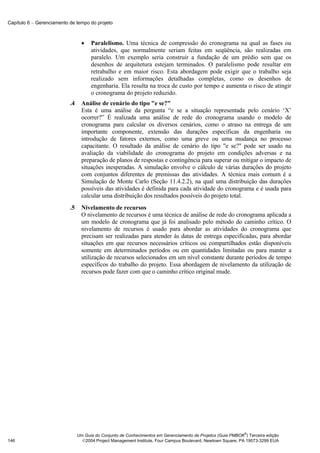 Capítulo 6 − Gerenciamento de tempo do projeto



                                  •   Paralelismo. Uma técnica de compressão do cronograma na qual as fases ou
                                      atividades, que normalmente seriam feitas em seqüência, são realizadas em
                                      paralelo. Um exemplo seria construir a fundação de um prédio sem que os
                                      desenhos de arquitetura estejam terminados. O paralelismo pode resultar em
                                      retrabalho e em maior risco. Esta abordagem pode exigir que o trabalho seja
                                      realizado sem informações detalhadas completas, como os desenhos de
                                      engenharia. Ela resulta na troca de custo por tempo e aumenta o risco de atingir
                                      o cronograma do projeto reduzido.
                           .4     Análise de cenário do tipo "e se?"
                                  Esta é uma análise da pergunta “e se a situação representada pelo cenário ‘X’
                                  ocorrer?” É realizada uma análise de rede do cronograma usando o modelo de
                                  cronograma para calcular os diversos cenários, como o atraso na entrega de um
                                  importante componente, extensão das durações específicas da engenharia ou
                                  introdução de fatores externos, como uma greve ou uma mudança no processo
                                  capacitante. O resultado da análise de cenário do tipo "e se?" pode ser usado na
                                  avaliação da viabilidade do cronograma do projeto em condições adversas e na
                                  preparação de planos de respostas e contingência para superar ou mitigar o impacto de
                                  situações inesperadas. A simulação envolve o cálculo de várias durações do projeto
                                  com conjuntos diferentes de premissas das atividades. A técnica mais comum é a
                                  Simulação de Monte Carlo (Seção 11.4.2.2), na qual uma distribuição das durações
                                  possíveis das atividades é definida para cada atividade do cronograma e é usada para
                                  calcular uma distribuição dos resultados possíveis do projeto total.
                           .5     Nivelamento de recursos
                                  O nivelamento de recursos é uma técnica de análise de rede do cronograma aplicada a
                                  um modelo de cronograma que já foi analisado pelo método do caminho crítico. O
                                  nivelamento de recursos é usado para abordar as atividades do cronograma que
                                  precisam ser realizadas para atender às datas de entrega especificadas, para abordar
                                  situações em que recursos necessários críticos ou compartilhados estão disponíveis
                                  somente em determinados períodos ou em quantidades limitadas ou para manter a
                                  utilização de recursos selecionados em um nível constante durante períodos de tempo
                                  específicos do trabalho do projeto. Essa abordagem de nivelamento da utilização de
                                  recursos pode fazer com que o caminho crítico original mude.




                                                                                                              ®
                                Um Guia do Conjunto de Conhecimentos em Gerenciamento de Projetos (Guia PMBOK ) Terceira edição
146                               2004 Project Management Institute, Four Campus Boulevard, Newtown Square, PA 19073-3299 EUA
 