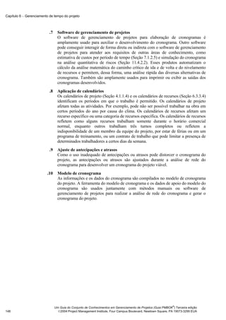 Capítulo 6 − Gerenciamento de tempo do projeto



                           .7     Software de gerenciamento de projetos
                                  O software de gerenciamento de projetos para elaboração de cronogramas é
                                  amplamente usado para auxiliar o desenvolvimento do cronograma. Outro software
                                  pode conseguir interagir de forma direta ou indireta com o software de gerenciamento
                                  de projetos para atender aos requisitos de outras áreas de conhecimento, como
                                  estimativa de custos por período de tempo (Seção 7.1.2.5) e simulação do cronograma
                                  na análise quantitativa de riscos (Seção 11.4.2.2). Esses produtos automatizam o
                                  cálculo da análise matemática do caminho crítico de ida e de volta e do nivelamento
                                  de recursos e permitem, dessa forma, uma análise rápida das diversas alternativas de
                                  cronograma. Também são amplamente usados para imprimir ou exibir as saídas dos
                                  cronogramas desenvolvidos.
                           .8     Aplicação de calendários
                                  Os calendários de projeto (Seção 4.1.1.4) e os calendários de recursos (Seção 6.3.3.4)
                                  identificam os períodos em que o trabalho é permitido. Os calendários de projeto
                                  afetam todas as atividades. Por exemplo, pode não ser possível trabalhar na obra em
                                  certos períodos do ano por causa do clima. Os calendários de recursos afetam um
                                  recurso específico ou uma categoria de recursos específica. Os calendários de recursos
                                  refletem como alguns recursos trabalham somente durante o horário comercial
                                  normal, enquanto outros trabalham três turnos completos ou refletem a
                                  indisponibilidade de um membro da equipe do projeto, por estar de férias ou em um
                                  programa de treinamento, ou um contrato de trabalho que pode limitar a presença de
                                  determinados trabalhadores a certos dias da semana.
                           .9     Ajuste de antecipações e atrasos
                                  Como o uso inadequado de antecipações ou atrasos pode distorcer o cronograma do
                                  projeto, as antecipações ou atrasos são ajustados durante a análise de rede do
                                  cronograma para desenvolver um cronograma do projeto viável.
                         .10      Modelo de cronograma
                                  As informações e os dados do cronograma são compilados no modelo de cronograma
                                  do projeto. A ferramenta do modelo de cronograma e os dados de apoio do modelo do
                                  cronograma são usados juntamente com métodos manuais ou software de
                                  gerenciamento de projetos para realizar a análise de rede do cronograma e gerar o
                                  cronograma do projeto.




                                                                                                              ®
                                Um Guia do Conjunto de Conhecimentos em Gerenciamento de Projetos (Guia PMBOK ) Terceira edição
148                               2004 Project Management Institute, Four Campus Boulevard, Newtown Square, PA 19073-3299 EUA
 