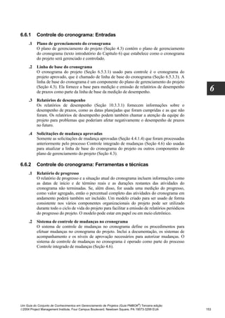 6.6.1     Controle do cronograma: Entradas
     .1   Plano de gerenciamento do cronograma
          O plano de gerenciamento do projeto (Seção 4.3) contém o plano de gerenciamento
          do cronograma (texto introdutório do Capítulo 6) que estabelece como o cronograma
          do projeto será gerenciado e controlado.
     .2   Linha de base do cronograma
          O cronograma do projeto (Seção 6.5.3.1) usado para controle é o cronograma do
          projeto aprovado, que é chamado de linha de base do cronograma (Seção 6.5.3.3). A
          linha de base do cronograma é um componente do plano de gerenciamento do projeto
          (Seção 4.3). Ela fornece a base para medição e emissão de relatórios de desempenho
          de prazos como parte da linha de base da medição de desempenho.                               6
     .3   Relatórios de desempenho
          Os relatórios de desempenho (Seção 10.3.3.1) fornecem informações sobre o
          desempenho de prazos, como as datas planejadas que foram cumpridas e as que não
          foram. Os relatórios de desempenho podem também chamar a atenção da equipe do
          projeto para problemas que poderiam afetar negativamente o desempenho de prazos
          no futuro.
     .4   Solicitações de mudança aprovadas
          Somente as solicitações de mudança aprovadas (Seção 4.4.1.4) que foram processadas
          anteriormente pelo processo Controle integrado de mudanças (Seção 4.6) são usadas
          para atualizar a linha de base do cronograma do projeto ou outros componentes do
          plano de gerenciamento do projeto (Seção 4.3).

6.6.2     Controle do cronograma: Ferramentas e técnicas
     .1   Relatório de progresso
          O relatório de progresso e a situação atual do cronograma incluem informações como
          as datas de início e de término reais e as durações restantes das atividades do
          cronograma não terminadas. Se, além disso, for usada uma medição do progresso,
          como valor agregado, então o percentual completo das atividades do cronograma em
          andamento poderá também ser incluído. Um modelo criado para ser usado de forma
          consistente nos vários componentes organizacionais do projeto pode ser utilizado
          durante todo o ciclo de vida do projeto para facilitar a emissão de relatórios periódicos
          do progresso do projeto. O modelo pode estar em papel ou em meio eletrônico.
     .2   Sistema de controle de mudanças no cronograma
          O sistema de controle de mudanças no cronograma define os procedimentos para
          efetuar mudanças no cronograma do projeto. Inclui a documentação, os sistemas de
          acompanhamento e os níveis de aprovação necessários para autorizar mudanças. O
          sistema de controle de mudanças no cronograma é operado como parte do processo
          Controle integrado de mudanças (Seção 4.6).




                                                                              ®
Um Guia do Conjunto de Conhecimentos em Gerenciamento de Projetos (Guia PMBOK ) Terceira edição
2004 Project Management Institute, Four Campus Boulevard, Newtown Square, PA 19073-3299 EUA          153
 