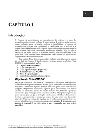 1

CAPÍTULO 1

Introdução
          O Conjunto de conhecimentos em gerenciamento de projetos é a soma dos
          conhecimentos intrínsecos à profissão de gerenciamento de projetos. Assim como em
          outras profissões como advocacia, medicina e contabilidade, o conjunto de
          conhecimentos pertence aos profissionais e acadêmicos que o aplicam e o
          desenvolvem. O Conjunto de conhecimentos em gerenciamento de projetos completo
          inclui práticas tradicionais comprovadas amplamente aplicadas, além de práticas
          inovadoras que estão surgindo na profissão, inclusive materiais publicados e não
          publicados. Como resultado disso, o Conjunto de conhecimentos em gerenciamento
          de projetos está em constante evolução.
                Este capítulo define diversos termos-chave e oferece uma visão geral do restante
          do Um Guia do Conjunto de Conhecimentos em Gerenciamento de Projetos (Guia
          PMBOK®) nestas principais seções:
           1.1 Objetivo do Guia PMBOK®
           1.2 O que é um projeto?
           1.3 O que é gerenciamento de projetos?
           1.4 A estrutura do Guia PMBOK®
           1.5 Áreas de especialização
           1.6 Contexto do gerenciamento de projetos
1.1       Objetivo do GUIA PMBOK®
          O principal objetivo do Guia PMBOK® é identificar o subconjunto do Conjunto de
          conhecimentos em gerenciamento de projetos que é amplamente reconhecido como
          boa prática. “Identificar” significa fornecer uma visão geral, e não uma descrição
          completa. “Amplamente reconhecido” significa que o conhecimento e as práticas
          descritas são aplicáveis à maioria dos projetos na maior parte do tempo, e que existe
          um consenso geral em relação ao seu valor e sua utilidade. “Boa prática” significa que
          existe acordo geral de que a aplicação correta dessas habilidades, ferramentas e
          técnicas podem aumentar as chances de sucesso em uma ampla série de projetos
          diferentes. Uma boa prática não significa que o conhecimento descrito deverá ser
          sempre aplicado uniformemente em todos os projetos; a equipe de gerenciamento de
          projetos é responsável por determinar o que é adequado para um projeto
          específico.




                                                                              ®
Um Guia do Conjunto de Conhecimentos em Gerenciamento de Projetos (Guia PMBOK ) Terceira edição
2004 Project Management Institute, Four Campus Boulevard, Newtown Square, PA 19073-3299 EUA           3
 