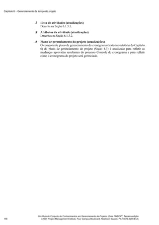 Capítulo 6 − Gerenciamento de tempo do projeto



                           .7     Lista de atividades (atualizações)
                                  Descrita na Seção 6.1.3.1.
                           .8     Atributos da atividade (atualizações)
                                  Descritos na Seção 6.1.3.2.
                           .9     Plano de gerenciamento do projeto (atualizações)
                                  O componente plano de gerenciamento do cronograma (texto introdutório do Capítulo
                                  6) do plano de gerenciamento do projeto (Seção 4.3) é atualizado para refletir as
                                  mudanças aprovadas resultantes do processo Controle do cronograma e para refletir
                                  como o cronograma do projeto será gerenciado.




                                                                                                              ®
                                Um Guia do Conjunto de Conhecimentos em Gerenciamento de Projetos (Guia PMBOK ) Terceira edição
156                               2004 Project Management Institute, Four Campus Boulevard, Newtown Square, PA 19073-3299 EUA
 