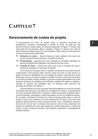 CAPÍTULO 7

Gerenciamento de custos do projeto
          O gerenciamento de custos do projeto inclui os processos envolvidos em
          planejamento, estimativa, orçamentação e controle de custos, de modo que seja              7
          possível terminar o projeto dentro do orçamento aprovado. A Figura 7-1 fornece uma
          visão geral dos três processos abaixo, enquanto a Figura 7-2 fornece uma visão do
          fluxo de processos desses processos e suas entradas e saídas, além de outros processos
          de área de conhecimento relacionados:
          7.1 Estimativa de custos – desenvolvimento de uma estimativa dos custos dos
                recursos necessários para terminar as atividades do projeto.
          7.2 Orçamentação – agregação dos custos estimados de atividades individuais ou
                pacotes de trabalho para estabelecer uma linha de base dos custos.
          7.3 Controle de custos – controle dos fatores que criam as variações de custos e
                controle das mudanças no orçamento do projeto.
                Esses processos interagem entre si e também com processos nas outras áreas de
          conhecimento. Cada processo pode envolver esforço de uma ou mais pessoas ou
          grupos de pessoas, dependendo das necessidades do projeto. Cada processo ocorre
          pelo menos uma vez em todos os projetos e também em uma ou mais fases do projeto,
          se ele estiver dividido em fases. Embora os processos estejam apresentados aqui como
          elementos distintos com interfaces bem definidas, na prática eles podem se sobrepor e
          interagir de maneiras não detalhadas aqui. As interações entre processos são
          discutidas em detalhes no Capítulo 3.
                O gerenciamento de custos do projeto trata principalmente do custo dos recursos
          necessários para terminar as atividades do cronograma. No entanto, o gerenciamento
          de custos do projeto também deve considerar o efeito das decisões do projeto sobre o
          custo de utilização, manutenção e suporte do produto, serviço ou resultado do projeto.
          Por exemplo, a limitação do número de revisões de projeto pode reduzir o custo do
          projeto à custa de um aumento nos custos operacionais do cliente. Essa visão mais
          ampla do gerenciamento de custos do projeto muitas vezes é chamada de estimativa
          de custos do ciclo de vida. A estimativa de custos do ciclo de vida, juntamente com
          técnicas de engenharia de valor, pode aprimorar a tomada de decisões e é usado para
          reduzir o custo e o tempo de execução e para melhorar a qualidade e o desempenho da
          entrega do projeto.




                                                                              ®
Um Guia do Conjunto de Conhecimentos em Gerenciamento de Projetos (Guia PMBOK ) Terceira edição
2004 Project Management Institute, Four Campus Boulevard, Newtown Square, PA 19073-3299 EUA       157
 