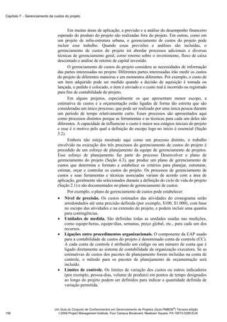Capítulo 7 − Gerenciamento de custos do projeto



                                      Em muitas áreas de aplicação, a previsão e a análise do desempenho financeiro
                                esperado do produto do projeto são realizadas fora do projeto. Em outras, como em
                                um projeto de infra-estrutura urbana, o gerenciamento de custos do projeto pode
                                incluir esse trabalho. Quando essas previsões e análises são incluídas, o
                                gerenciamento de custos do projeto irá abordar processos adicionais e diversas
                                técnicas de gerenciamento geral, como retorno sobre o investimento, fluxo de caixa
                                descontado e análise de retorno de capital investido.
                                      O gerenciamento de custos do projeto considera as necessidades de informação
                                das partes interessadas no projeto. Diferentes partes interessadas irão medir os custos
                                do projeto de diferentes maneiras e em momentos diferentes. Por exemplo, o custo de
                                um item adquirido pode ser medido quando a decisão de aquisição é tomada ou
                                lançada, o pedido é colocado, o item é enviado e o custo real é incorrido ou registrado
                                para fins de contabilidade do projeto.
                                      Em alguns projetos, especialmente os que apresentam menor escopo, a
                                estimativa de custos e a orçamentação estão ligadas de forma tão estreita que são
                                consideradas um único processo, que pode ser realizado por uma única pessoa durante
                                um período de tempo relativamente curto. Esses processos são apresentados aqui
                                como processos distintos porque as ferramentas e as técnicas para cada um deles são
                                diferentes. A capacidade de influenciar o custo é maior nos estágios iniciais do projeto
                                e esse é o motivo pelo qual a definição do escopo logo no início é essencial (Seção
                                5.2).
                                      Embora não esteja mostrado aqui como um processo distinto, o trabalho
                                envolvido na execução dos três processos do gerenciamento de custos do projeto é
                                precedido de um esforço de planejamento da equipe de gerenciamento de projetos.
                                Esse esforço de planejamento faz parte do processo Desenvolver o plano de
                                gerenciamento do projeto (Seção 4.3), que produz um plano de gerenciamento de
                                custos que determina o formato e estabelece os critérios para planejar, estruturar,
                                estimar, orçar e controlar os custos do projeto. Os processos de gerenciamento de
                                custos e suas ferramentas e técnicas associadas variam de acordo com a área de
                                aplicação, geralmente são selecionados durante a definição do ciclo de vida do projeto
                                (Seção 2.1) e são documentados no plano de gerenciamento de custos.
                                      Por exemplo, o plano de gerenciamento de custos pode estabelecer:
                                • Nível de precisão. Os custos estimados das atividades do cronograma serão
                                    arredondados até uma precisão definida (por exemplo, $100, $1.000), com base
                                    no escopo das atividades e na extensão do projeto, e podem incluir uma quantia
                                    para contingências.
                                • Unidades de medida. São definidas todas as unidades usadas nas medições,
                                    como equipe-horas, equipe-dias, semanas, preço global, etc., para cada um dos
                                    recursos.
                                • Ligações entre procedimentos organizacionais. O componente da EAP usado
                                    para a contabilidade de custos do projeto é denominado conta de controle (CC).
                                    A cada conta de controle é atribuído um código ou um número de conta que é
                                    ligado diretamente ao sistema de contabilidade da organização executora. Se as
                                    estimativas de custos dos pacotes de planejamento forem incluídas na conta de
                                    controle, o método para os pacotes de planejamento de orçamentação será
                                    incluído.
                                • Limites de controle. Os limites de variação dos custos ou outros indicadores
                                    (por exemplo, pessoa-dias, volume de produto) em pontos de tempo designados
                                    ao longo do projeto podem ser definidos para indicar a quantidade definida de
                                    variação permitida.




                                                                                                            ®
                              Um Guia do Conjunto de Conhecimentos em Gerenciamento de Projetos (Guia PMBOK ) Terceira edição
158                             2004 Project Management Institute, Four Campus Boulevard, Newtown Square, PA 19073-3299 EUA
 