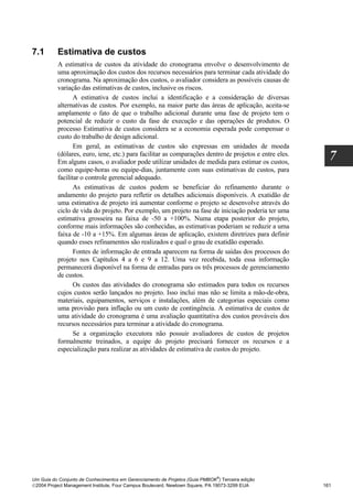 7.1       Estimativa de custos
          A estimativa de custos da atividade do cronograma envolve o desenvolvimento de
          uma aproximação dos custos dos recursos necessários para terminar cada atividade do
          cronograma. Na aproximação dos custos, o avaliador considera as possíveis causas de
          variação das estimativas de custos, inclusive os riscos.
                 A estimativa de custos inclui a identificação e a consideração de diversas
          alternativas de custos. Por exemplo, na maior parte das áreas de aplicação, aceita-se
          amplamente o fato de que o trabalho adicional durante uma fase de projeto tem o
          potencial de reduzir o custo da fase de execução e das operações de produtos. O
          processo Estimativa de custos considera se a economia esperada pode compensar o
          custo do trabalho de design adicional.
                 Em geral, as estimativas de custos são expressas em unidades de moeda
          (dólares, euro, iene, etc.) para facilitar as comparações dentro de projetos e entre eles.
          Em alguns casos, o avaliador pode utilizar unidades de medida para estimar os custos,
                                                                                                         7
          como equipe-horas ou equipe-dias, juntamente com suas estimativas de custos, para
          facilitar o controle gerencial adequado.
                 As estimativas de custos podem se beneficiar do refinamento durante o
          andamento do projeto para refletir os detalhes adicionais disponíveis. A exatidão de
          uma estimativa de projeto irá aumentar conforme o projeto se desenvolve através do
          ciclo de vida do projeto. Por exemplo, um projeto na fase de iniciação poderia ter uma
          estimativa grosseira na faixa de -50 a +100%. Numa etapa posterior do projeto,
          conforme mais informações são conhecidas, as estimativas poderiam se reduzir a uma
          faixa de -10 a +15%. Em algumas áreas de aplicação, existem diretrizes para definir
          quando esses refinamentos são realizados e qual o grau de exatidão esperado.
                 Fontes de informação de entrada aparecem na forma de saídas dos processos do
          projeto nos Capítulos 4 a 6 e 9 a 12. Uma vez recebida, toda essa informação
          permanecerá disponível na forma de entradas para os três processos de gerenciamento
          de custos.
                 Os custos das atividades do cronograma são estimados para todos os recursos
          cujos custos serão lançados no projeto. Isso inclui mas não se limita a mão-de-obra,
          materiais, equipamentos, serviços e instalações, além de categorias especiais como
          uma provisão para inflação ou um custo de contingência. A estimativa de custos de
          uma atividade do cronograma é uma avaliação quantitativa dos custos prováveis dos
          recursos necessários para terminar a atividade do cronograma.
                 Se a organização executora não possuir avaliadores de custos de projetos
          formalmente treinados, a equipe do projeto precisará fornecer os recursos e a
          especialização para realizar as atividades de estimativa de custos do projeto.




                                                                              ®
Um Guia do Conjunto de Conhecimentos em Gerenciamento de Projetos (Guia PMBOK ) Terceira edição
2004 Project Management Institute, Four Campus Boulevard, Newtown Square, PA 19073-3299 EUA           161
 