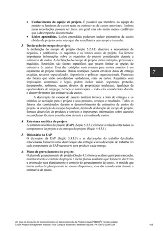 •    Conhecimento da equipe do projeto. É possível que membros da equipe do
               projeto se lembrem de custos reais ou estimativas de custos anteriores. Embora
               essas recordações possam ser úteis, em geral elas são muito menos confiáveis
               que o desempenho documentado.
          •    Lições aprendidas. Lições aprendidas poderiam incluir estimativas de custos
               obtidas de projetos anteriores que são semelhantes em escopo e tamanho.
     .3   Declaração do escopo do projeto
          A declaração do escopo do projeto (Seção 5.2.3.1) descreve a necessidade de
          negócios, a justificativa, os requisitos e os limites atuais do projeto. Ela fornece
          importantes informações sobre os requisitos do projeto considerados durante a
          estimativa de custos. A declaração do escopo do projeto inclui restrições, premissas e
          requisitos. Restrições são fatores específicos que podem limitar as opções de
          estimativa de custos. Uma das restrições mais comuns para muitos projetos é um
          orçamento de projeto limitado. Outras restrições podem envolver datas de entrega
          exigidas, recursos especializados disponíveis e políticas organizacionais. Premissas        7
          são fatores que serão considerados verdadeiros, reais ou certos. Requisitos com
          implicações contratuais e legais podem incluir saúde, segurança, proteção,
          desempenho, ambiente, seguro, direitos de propriedade intelectual, igualdade de
          oportunidades de emprego, licenças e autorizações – todos eles considerados durante
          o desenvolvimento das estimativas de custos.
                A declaração do escopo do projeto também fornece a lista de entregas e os
          critérios de aceitação para o projeto e seus produtos, serviços e resultados. Todos os
          fatores são considerados durante o desenvolvimento da estimativa de custos do
          projeto. A descrição do escopo do produto, dentro da declaração do escopo do projeto,
          fornece descrições de produtos e serviços e importantes informações sobre questões
          ou problemas técnicos considerados durante a estimativa de custos.
     .4   Estrutura analítica do projeto
          A estrutura analítica do projeto (EAP) (Seção 5.3.3.2) fornece a relação entre todos os
          componentes do projeto e as entregas do projeto (Seção 4.4.3.1).
     .5   Dicionário da EAP
          O dicionário da EAP (Seção 5.3.3.3) e as declarações do trabalho detalhadas
          relacionadas fornecem uma identificação das entregas e uma descrição do trabalho em
          cada componente da EAP necessário para produzir cada entrega.
     .6   Plano de gerenciamento do projeto
          O plano de gerenciamento do projeto (Seção 4.3) fornece o plano geral para execução,
          monitoramento e controle do projeto e inclui planos auxiliares que fornecem diretrizes
          e orientação para planejamento e controle do gerenciamento de custos. À medida que
          outras saídas de planejamento se tornam disponíveis, elas são consideradas durante a
          estimativa de custos.




                                                                              ®
Um Guia do Conjunto de Conhecimentos em Gerenciamento de Projetos (Guia PMBOK ) Terceira edição
2004 Project Management Institute, Four Campus Boulevard, Newtown Square, PA 19073-3299 EUA        163
 