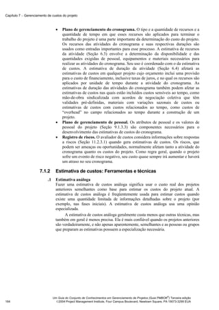 Capítulo 7 − Gerenciamento de custos do projeto



                                  •   Plano de gerenciamento do cronograma. O tipo e a quantidade de recursos e a
                                      quantidade de tempo em que esses recursos são aplicados para terminar o
                                      trabalho do projeto é uma parte importante da determinação do custo do projeto.
                                      Os recursos das atividades do cronograma e suas respectivas durações são
                                      usados como entradas importantes para esse processo. A estimativa de recursos
                                      da atividade (Seção 6.3) envolve a determinação da disponibilidade e das
                                      quantidades exigidas de pessoal, equipamentos e materiais necessários para
                                      realizar as atividades do cronograma. Seu uso é coordenado com o da estimativa
                                      de custos. A estimativa de duração da atividade (Seção 6.4) afetará as
                                      estimativas de custos em qualquer projeto cujo orçamento inclui uma provisão
                                      para o custo de financiamento, inclusive taxas de juros, e no qual os recursos são
                                      aplicados por unidade de tempo durante a atividade do cronograma. As
                                      estimativas de duração das atividades do cronograma também podem afetar as
                                      estimativas de custos nas quais estão incluídos custos sensíveis ao tempo, como
                                      mão-de-obra sindicalizada com acordos de negociação coletiva que têm
                                      validades pré-definidas, materiais com variações sazonais de custos ou
                                      estimativas de custos com custos relacionados ao tempo, como custos de
                                      “overhead” no campo relacionados ao tempo durante a construção de um
                                      projeto.
                                  •   Plano de gerenciamento de pessoal. Os atributos de pessoal e os valores de
                                      pessoal do projeto (Seção 9.1.3.3) são componentes necessários para o
                                      desenvolvimento das estimativas de custos do cronograma.
                                  •   Registro de riscos. O avaliador de custos considera informações sobre respostas
                                      a riscos (Seção 11.2.3.1) quando gera estimativas de custos. Os riscos, que
                                      podem ser ameaças ou oportunidades, normalmente afetam tanto a atividade do
                                      cronograma quanto os custos do projeto. Como regra geral, quando o projeto
                                      sofre um evento de risco negativo, seu custo quase sempre irá aumentar e haverá
                                      um atraso no seu cronograma.

                      7.1.2       Estimativa de custos: Ferramentas e técnicas
                           .1     Estimativa análoga
                                  Fazer uma estimativa de custos análoga significa usar o custo real dos projetos
                                  anteriores semelhantes como base para estimar os custos do projeto atual. A
                                  estimativa de custos análoga é freqüentemente usada para estimar custos quando
                                  existe uma quantidade limitada de informações detalhadas sobre o projeto (por
                                  exemplo, nas fases iniciais). A estimativa de custos análoga usa uma opinião
                                  especializada.
                                        A estimativa de custos análoga geralmente custa menos que outras técnicas, mas
                                  também em geral é menos precisa. Ela é mais confiável quando os projetos anteriores
                                  são verdadeiramente, e não apenas aparentemente, semelhantes e as pessoas ou grupos
                                  que preparam as estimativas possuem a especialização necessária.




                                                                                                              ®
                                Um Guia do Conjunto de Conhecimentos em Gerenciamento de Projetos (Guia PMBOK ) Terceira edição
164                               2004 Project Management Institute, Four Campus Boulevard, Newtown Square, PA 19073-3299 EUA
 
