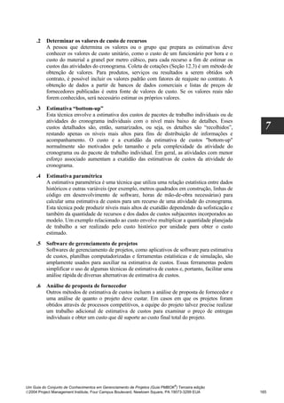 .2   Determinar os valores de custo de recursos
          A pessoa que determina os valores ou o grupo que prepara as estimativas deve
          conhecer os valores de custo unitário, como o custo de um funcionário por hora e o
          custo do material a granel por metro cúbico, para cada recurso a fim de estimar os
          custos das atividades do cronograma. Coleta de cotações (Seção 12.3) é um método de
          obtenção de valores. Para produtos, serviços ou resultados a serem obtidos sob
          contrato, é possível incluir os valores padrão com fatores de reajuste no contrato. A
          obtenção de dados a partir de bancos de dados comerciais e listas de preços de
          fornecedores publicadas é outra fonte de valores de custo. Se os valores reais não
          forem conhecidos, será necessário estimar os próprios valores.
     .3   Estimativa “bottom-up”
          Esta técnica envolve a estimativa dos custos de pacotes de trabalho individuais ou de
          atividades do cronograma individuais com o nível mais baixo de detalhes. Esses
          custos detalhados são, então, sumarizados, ou seja, os detalhes são “recolhidos”,            7
          restando apenas os níveis mais altos para fins de distribuição de informações e
          acompanhamento. O custo e a exatidão da estimativa de custos "bottom-up"
          normalmente são motivados pelo tamanho e pela complexidade da atividade do
          cronograma ou do pacote de trabalho individual. Em geral, as atividades com menor
          esforço associado aumentam a exatidão das estimativas de custos da atividade do
          cronograma.
     .4   Estimativa paramétrica
          A estimativa paramétrica é uma técnica que utiliza uma relação estatística entre dados
          históricos e outras variáveis (por exemplo, metros quadrados em construção, linhas de
          código em desenvolvimento de software, horas de mão-de-obra necessárias) para
          calcular uma estimativa de custos para um recurso de uma atividade do cronograma.
          Esta técnica pode produzir níveis mais altos de exatidão dependendo da sofisticação e
          também da quantidade de recursos e dos dados de custos subjacentes incorporados ao
          modelo. Um exemplo relacionado ao custo envolve multiplicar a quantidade planejada
          de trabalho a ser realizado pelo custo histórico por unidade para obter o custo
          estimado.
     .5   Software de gerenciamento de projetos
          Softwares de gerenciamento de projetos, como aplicativos de software para estimativa
          de custos, planilhas computadorizadas e ferramentas estatísticas e de simulação, são
          amplamente usados para auxiliar na estimativa de custos. Essas ferramentas podem
          simplificar o uso de algumas técnicas de estimativa de custos e, portanto, facilitar uma
          análise rápida de diversas alternativas de estimativa de custos.
     .6   Análise de proposta de fornecedor
          Outros métodos de estimativa de custos incluem a análise de proposta de fornecedor e
          uma análise de quanto o projeto deve custar. Em casos em que os projetos foram
          obtidos através de processos competitivos, a equipe do projeto talvez precise realizar
          um trabalho adicional de estimativa de custos para examinar o preço de entregas
          individuais e obter um custo que dê suporte ao custo final total do projeto.




                                                                              ®
Um Guia do Conjunto de Conhecimentos em Gerenciamento de Projetos (Guia PMBOK ) Terceira edição
2004 Project Management Institute, Four Campus Boulevard, Newtown Square, PA 19073-3299 EUA         165
 