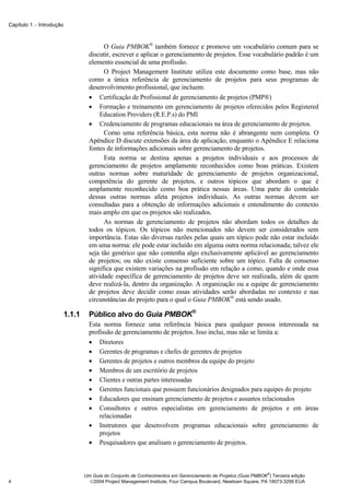 Capítulo 1 − Introdução



                                          O Guia PMBOK® também fornece e promove um vocabulário comum para se
                                    discutir, escrever e aplicar o gerenciamento de projetos. Esse vocabulário padrão é um
                                    elemento essencial de uma profissão.
                                          O Project Management Institute utiliza este documento como base, mas não
                                    como a única referência de gerenciamento de projetos para seus programas de
                                    desenvolvimento profissional, que incluem:
                                    • Certificação de Profissional de gerenciamento de projetos (PMP®)
                                    • Formação e treinamento em gerenciamento de projetos oferecidos pelos Registered
                                        Education Providers (R.E.P.s) do PMI
                                    • Credenciamento de programas educacionais na área de gerenciamento de projetos.
                                          Como uma referência básica, esta norma não é abrangente nem completa. O
                                    Apêndice D discute extensões da área de aplicação, enquanto o Apêndice E relaciona
                                    fontes de informações adicionais sobre gerenciamento de projetos.
                                          Esta norma se destina apenas a projetos individuais e aos processos de
                                    gerenciamento de projetos amplamente reconhecidos como boas práticas. Existem
                                    outras normas sobre maturidade de gerenciamento de projetos organizacional,
                                    competência do gerente de projetos, e outros tópicos que abordam o que é
                                    amplamente reconhecido como boa prática nessas áreas. Uma parte do conteúdo
                                    dessas outras normas afeta projetos individuais. As outras normas devem ser
                                    consultadas para a obtenção de informações adicionais e entendimento do contexto
                                    mais amplo em que os projetos são realizados.
                                          As normas de gerenciamento de projetos não abordam todos os detalhes de
                                    todos os tópicos. Os tópicos não mencionados não devem ser considerados sem
                                    importância. Estas são diversas razões pelas quais um tópico pode não estar incluído
                                    em uma norma: ele pode estar incluído em alguma outra norma relacionada; talvez ele
                                    seja tão genérico que não contenha algo exclusivamente aplicável ao gerenciamento
                                    de projetos; ou não existe consenso suficiente sobre um tópico. Falta de consenso
                                    significa que existem variações na profissão em relação a como, quando e onde essa
                                    atividade específica de gerenciamento de projetos deve ser realizada, além de quem
                                    deve realizá-la, dentro da organização. A organização ou a equipe de gerenciamento
                                    de projetos deve decidir como essas atividades serão abordadas no contexto e nas
                                    circunstâncias do projeto para o qual o Guia PMBOK® está sendo usado.

                          1.1.1     Público alvo do Guia PMBOK®
                                    Esta norma fornece uma referência básica para qualquer pessoa interessada na
                                    profissão de gerenciamento de projetos. Isso inclui, mas não se limita a:
                                    • Diretores
                                    • Gerentes de programas e chefes de gerentes de projetos
                                    • Gerentes de projetos e outros membros da equipe do projeto
                                    • Membros de um escritório de projetos
                                    • Clientes e outras partes interessadas
                                    • Gerentes funcionais que possuem funcionários designados para equipes do projeto
                                    • Educadores que ensinam gerenciamento de projetos e assuntos relacionados
                                    • Consultores e outros especialistas em gerenciamento de projetos e em áreas
                                        relacionadas
                                    • Instrutores que desenvolvem programas educacionais sobre gerenciamento de
                                        projetos
                                    • Pesquisadores que analisam o gerenciamento de projetos.



                                                                                                                ®
                                  Um Guia do Conjunto de Conhecimentos em Gerenciamento de Projetos (Guia PMBOK ) Terceira edição
4                                   2004 Project Management Institute, Four Campus Boulevard, Newtown Square, PA 19073-3299 EUA
 