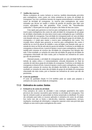 Capítulo 7 − Gerenciamento de custos do projeto



                           .7     Análise das reservas
                                  Muitos avaliadores de custos incluem as reservas, também denominadas provisões
                                  para contingências, como custos em várias estimativas de custos da atividade do
                                  cronograma. Isso traz o problema inerente de exagerar potencialmente a estimativa de
                                  custos da atividade do cronograma. As reservas para contingências são custos
                                  estimados que devem ser usados a critério do gerente de projetos para lidar com
                                  eventos antecipados mas não garantidos. Esses eventos são “desconhecidos
                                  conhecidos” e fazem parte do escopo do projeto e das linhas de base dos custos.
                                        Uma opção para gerenciar as reservas para contingências dos custos é agregar a
                                  reserva para contingências dos custos de cada atividade do cronograma de um grupo
                                  de atividades relacionadas em uma única reserva para contingências que é atribuída a
                                  uma atividade do cronograma. Essa atividade do cronograma pode ser uma atividade
                                  com duração nula que é colocada no caminho de rede daquele grupo de atividades do
                                  cronograma e é usada para manter a reserva para contingências dos custos. Um
                                  exemplo dessa solução para gerenciar as reservas para contingências dos custos é
                                  atribuí-las no nível de pacote de trabalho a uma atividade com duração nula, que se
                                  estende do início ao fim da sub-rede do pacote de trabalho. Conforme as atividades do
                                  cronograma se desenvolvem, é possível ajustar a reserva para contingências, conforme
                                  medida pelo consumo de recursos das atividades do cronograma com duração não-
                                  nula. Como resultado, as variações de custos das atividades do grupo de atividades do
                                  cronograma relacionado são mais exatas, pois se baseiam nas estimativas de custos
                                  que não são pessimistas.
                                        Alternativamente, a atividade do cronograma pode ser uma atividade buffer no
                                  método da cadeia crítica e é intencionalmente colocada diretamente no final do
                                  caminho de rede desse grupo de atividades do cronograma. Conforme as atividades do
                                  cronograma se desenvolvem, é possível ajustar a reserva para contingências, conforme
                                  medida pelo consumo de recursos das atividades não-buffer do cronograma. Como
                                  resultado, as variações de custos das atividades do grupo de atividades do cronograma
                                  relacionado são mais exatas, pois se baseiam nas estimativas de custos que não são
                                  pessimistas.
                           .8     Custo da qualidade
                                  O custo da qualidade (Seção 8.1.2.4) também pode ser usado para preparar a
                                  estimativa de custos da atividade do cronograma.

                      7.1.3       Estimativa de custos: Saídas
                           .1     Estimativas de custos da atividade
                                  Uma estimativa de custos da atividade é uma avaliação quantitativa dos custos
                                  prováveis dos recursos necessários para terminar as atividades do cronograma. Este
                                  tipo de estimativa pode ser apresentado na forma sumarizada ou detalhada. Os custos
                                  são estimados para todos os recursos aplicados à estimativa de custos da atividade.
                                  Isso inclui mas não se limita a mão-de-obra, materiais, equipamentos, serviços,
                                  instalações, tecnologia da informação e categorias especiais como uma provisão para
                                  inflação ou uma reserva para contingências dos custos.




                                                                                                              ®
                                Um Guia do Conjunto de Conhecimentos em Gerenciamento de Projetos (Guia PMBOK ) Terceira edição
166                               2004 Project Management Institute, Four Campus Boulevard, Newtown Square, PA 19073-3299 EUA
 