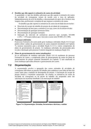 .2   Detalhes que dão suporte à estimativa de custos da atividade
           A quantidade e o tipo dos detalhes adicionais que dão suporte à estimativa de custos
           da atividade do cronograma variam de acordo com a área de aplicação.
           Independentemente do nível de detalhes, a documentação de apoio deve fornecer uma
           imagem clara, profissional e completa do que originou a estimativa de custos.
                 Os detalhes que dão suporte às estimativas de custos da atividade devem incluir:
           • Descrição do escopo do trabalho do projeto da atividade do cronograma
           • Documentação da base para a estimativa (ou seja, como ela foi desenvolvida)
           • Documentação de quaisquer premissas feitas
           • Documentação de quaisquer restrições
           • Indicação do intervalo de estimativas possíveis (por exemplo, $10.000
               (-10% / +15%) para indicar que o item deve custar entre $9.000 e $11.500).
      .3   Mudanças solicitadas
           O processo Estimativa de custos pode gerar mudanças solicitadas (Seção 4.4.3.2) que
                                                                                                      7
           podem afetar o plano de gerenciamento de custos (material introdutório do Capítulo
           7), recursos necessários para a atividade (Seção 6.3.3.1) e outros componentes do
           plano de gerenciamento do projeto. As mudanças solicitadas são processadas para
           revisão e destinação pelo processo Controle integrado de mudanças (Seção 4.6).
      .4   Plano de gerenciamento de custos (atualizações)
           Se as solicitações de mudança aprovadas (Seção 4.4.1.4) resultarem do processo
           Estimativa de custos, o componente plano de gerenciamento de custos do plano de
           gerenciamento do projeto (material introdutório do Capítulo 7) será atualizado se
           essas mudanças aprovadas afetarem o gerenciamento dos custos.

7.2        Orçamentação
           A orçamentação envolve a agregação dos custos estimados de atividades do
           cronograma individuais ou pacotes de trabalho para estabelecer uma linha de base dos
           custos totais para a medição do desempenho do projeto. A declaração do escopo do
           projeto fornece o orçamento sumarizado. No entanto, as estimativas de custos da
           atividade do cronograma ou do pacote de trabalho são preparadas antes das
           solicitações de orçamento detalhado e da autorização do trabalho.




            Figura 7-4. Orçamentação: Entradas, ferramentas e técnicas, e saídas




                                                                              ®
Um Guia do Conjunto de Conhecimentos em Gerenciamento de Projetos (Guia PMBOK ) Terceira edição
2004 Project Management Institute, Four Campus Boulevard, Newtown Square, PA 19073-3299 EUA        167
 