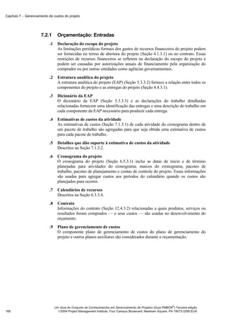 Capítulo 7 − Gerenciamento de custos do projeto




                      7.2.1       Orçamentação: Entradas
                           .1     Declaração do escopo do projeto
                                  As limitações periódicas formais dos gastos de recursos financeiros do projeto podem
                                  ser fornecidas no termo de abertura do projeto (Seção 4.1.3.1) ou no contrato. Essas
                                  restrições de recursos financeiros se refletem na declaração do escopo do projeto e
                                  podem ser causadas por autorizações anuais de financiamento pela organização do
                                  comprador ou por outras entidades como agências governamentais.
                           .2     Estrutura analítica do projeto
                                  A estrutura analítica do projeto (EAP) (Seção 5.3.3.2) fornece a relação entre todos os
                                  componentes do projeto e as entregas do projeto (Seção 4.4.3.1).
                           .3     Dicionário da EAP
                                  O dicionário da EAP (Seção 5.3.3.3) e as declarações do trabalho detalhadas
                                  relacionadas fornecem uma identificação das entregas e uma descrição do trabalho em
                                  cada componente da EAP necessário para produzir cada entrega.
                           .4     Estimativas de custos da atividade
                                  As estimativas de custos (Seção 7.1.3.1) de cada atividade do cronograma dentro de
                                  um pacote de trabalho são agregadas para que seja obtida uma estimativa de custos
                                  para cada pacote de trabalho.
                           .5     Detalhes que dão suporte à estimativa de custos da atividade
                                  Descritos na Seção 7.1.3.2.
                           .6     Cronograma do projeto
                                  O cronograma do projeto (Seção 6.5.3.1) inclui as datas de início e de término
                                  planejadas para atividades do cronograma, marcos do cronograma, pacotes de
                                  trabalho, pacotes de planejamento e contas de controle do projeto. Essas informações
                                  são usadas para agregar custos aos períodos do calendário quando os custos são
                                  planejados para ocorrer.
                           .7     Calendários de recursos
                                  Descritos na Seção 6.3.3.4.
                           .8     Contrato
                                  Informações do contrato (Seção 12.4.3.2) relacionadas a quais produtos, serviços ou
                                  resultados foram comprados — e seus custos — são usadas no desenvolvimento do
                                  orçamento.
                           .9     Plano de gerenciamento de custos
                                  O componente plano de gerenciamento de custos do plano de gerenciamento do
                                  projeto e outros planos auxiliares são considerados durante a orçamentação.




                                                                                                              ®
                                Um Guia do Conjunto de Conhecimentos em Gerenciamento de Projetos (Guia PMBOK ) Terceira edição
168                               2004 Project Management Institute, Four Campus Boulevard, Newtown Square, PA 19073-3299 EUA
 